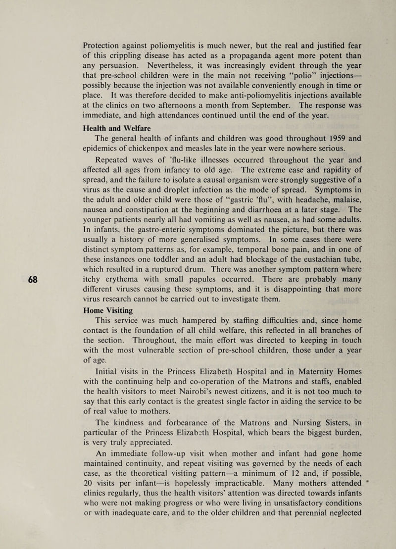 Protection against poliomyelitis is much newer, but the real and justified fear of this crippling disease has acted as a propaganda agent more potent than any persuasion. Nevertheless, it was increasingly evident through the year that pre-school children were in the main not receiving “polio” injections— possibly because the injection was not available conveniently enough in time or place. It was therefore decided to make anti-poliomyelitis injections available at the clinics on two afternoons a month from September. The response was immediate, and high attendances continued until the end of the year. Health and Welfare The general health of infants and children was good throughout 1959 and epidemics of chickenpox and measles late in the year were nowhere serious. Repeated waves of ’flu-like illnesses occurred throughout the year and affected all ages from infancy to old age. The extreme ease and rapidity of spread, and the failure to isolate a causal organism were strongly suggestive of a virus as the cause and droplet infection as the mode of spread. Symptoms in the adult and older child were those of “gastric ’flu”, with headache, malaise, nausea and constipation at the beginning and diarrhoea at a later stage. The younger patients nearly all had vomiting as well as nausea, as had some adults. In infants, the gastro-enteric symptoms dominated the picture, but there was usually a history of more generalised symptoms. In some cases there were distinct symptom patterns as, for example, temporal bone pain, and in one of these instances one toddler and an adult had blockage of the eustachian tube, which resulted in a ruptured drum. There was another symptom pattern where itchy erythema with small papules occurred. There are probably many different viruses causing these symptoms, and it is disappointing that more virus research cannot be carried out to investigate them. Home Visiting This service was much hampered by staffing difficulties and, since home contact is the foundation of all child welfare, this reflected in all branches of the section. Throughout, the main effort was directed to keeping in touch with the most vulnerable section of pre-school children, those under a year of age. Initial visits in the Princess Elizabeth Hospital and in Maternity Homes with the continuing help and co-operation of the Matrons and staffs, enabled the health visitors to meet Nairobi’s newest citizens, and it is not too much to say that this early contact is the greatest single factor in aiding the service to be of real value to mothers. The kindness and forbearance of the Matrons and Nursing Sisters, in particular of the Princess Elizabeth Hospital, which bears the biggest burden, is very truly appreciated. An immediate follow-up visit when mother and infant had gone home maintained continuity, and repeat visiting was governed by the needs of each case, as the theoretical visiting pattern—a minimum of 12 and, if possible, 20 visits per infant—is hopelessly impracticable. Many mothers attended * clinics regularly, thus the health visitors’ attention was directed towards infants who were not making progress or who were living in unsatisfactory conditions or with inadequate care, and to the older children and that perennial neglected