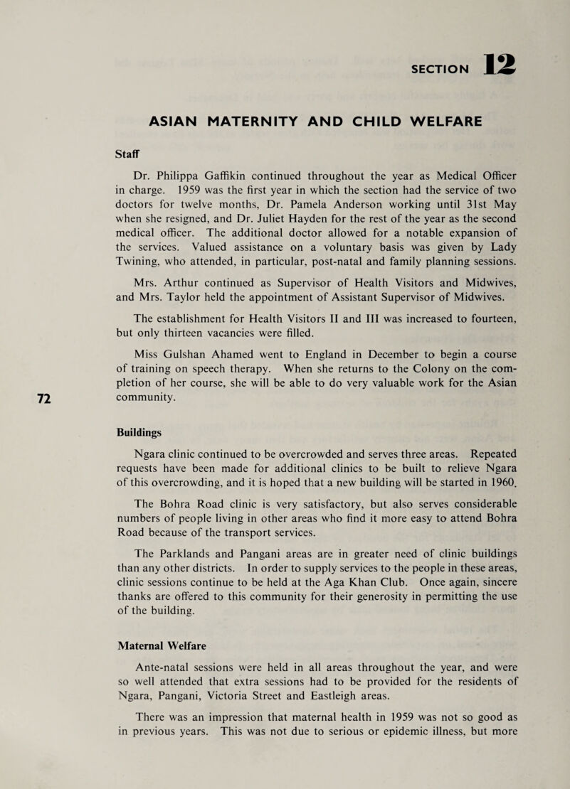 ASIAN MATERNITY AND CHILD WELFARE Staff Dr. Philippa Gaffikin continued throughout the year as Medical Officer in charge. 1959 was the first year in which the section had the service of two doctors for twelve months, Dr. Pamela Anderson working until 31st May when she resigned, and Dr. Juliet Hayden for the rest of the year as the second medical officer. The additional doctor allowed for a notable expansion of the services. Valued assistance on a voluntary basis was given by Lady Twining, who attended, in particular, post-natal and family planning sessions. Mrs. Arthur continued as Supervisor of Health Visitors and Midwives, and Mrs. Taylor held the appointment of Assistant Supervisor of Midwives. The establishment for Health Visitors II and III was increased to fourteen, but only thirteen vacancies were filled. Miss Gulshan Ahamed went to England in December to begin a course of training on speech therapy. When she returns to the Colony on the com¬ pletion of her course, she will be able to do very valuable work for the Asian community. Buildings Ngara clinic continued to be overcrowded and serves three areas. Repeated requests have been made for additional clinics to be built to relieve Ngara of this overcrowding, and it is hoped that a new building will be started in 1960. The Bohra Road clinic is very satisfactory, but also serves considerable numbers of people living in other areas who find it more easy to attend Bohra Road because of the transport services. The Parklands and Pangani areas are in greater need of clinic buildings than any other districts. In order to supply services to the people in these areas, clinic sessions continue to be held at the Aga Khan Club. Once again, sincere thanks are offered to this community for their generosity in permitting the use of the building. Maternal Welfare Ante-natal sessions were held in all areas throughout the year, and were so well attended that extra sessions had to be provided for the residents of Ngara, Pangani, Victoria Street and Eastleigh areas. There was an impression that maternal health in 1959 was not so good as in previous years. This was not due to serious or epidemic illness, but more