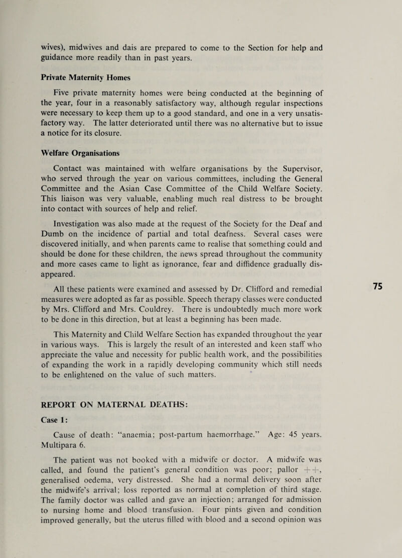 wives), midwives and dais are prepared to come to the Section for help and guidance more readily than in past years. Private Maternity Homes Five private maternity homes were being conducted at the beginning of the year, four in a reasonably satisfactory way, although regular inspections were necessary to keep them up to a good standard, and one in a very unsatis¬ factory way. The latter deteriorated until there was no alternative but to issue a notice for its closure. Welfare Organisations Contact was maintained with welfare organisations by the Supervisor, who served through the year on various committees, including the General Committee and the Asian Case Committee of the Child Welfare Society. This liaison was very valuable, enabling much real distress to be brought into contact with sources of help and relief. Investigation was also made at the request of the Society for the Deaf and Dumb on the incidence of partial and total deafness. Several cases were discovered initially, and when parents came to realise that something could and should be done for these children, the news spread throughout the community and more cases came to light as ignorance, fear and diffidence gradually dis¬ appeared. All these patients were examined and assessed by Dr. Clifford and remedial measures were adopted as far as possible. Speech therapy classes were conducted by Mrs. Clifford and Mrs. Couldrey. There is undoubtedly much more work to be done in this direction, but at least a beginning has been made. This Maternity and Child Welfare Section has expanded throughout the year in various ways. This is largely the result of an interested and keen staff who appreciate the value and necessity for public health work, and the possibilities of expanding the work in a rapidly developing community which still needs to be enlightened on the value of such matters. REPORT ON MATERNAL DEATHS: Case 1: Cause of death: “anaemia; post-partum haemorrhage.” Age: 45 years. Multipara 6. The patient was not booked with a midwife or doctor. A midwife was called, and found the patient’s general condition was poor; pallor ++, generalised oedema, very distressed. She had a normal delivery soon after the midwife’s arrival; loss reported as normal at completion of third stage. The family doctor was called and gave an injection; arranged for admission to nursing home and blood transfusion. Four pints given and condition improved generally, but the uterus filled with blood and a second opinion was