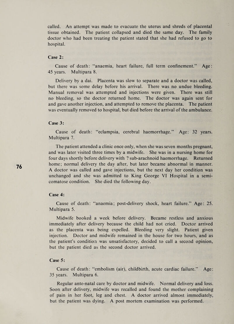 called. An attempt was made to evacuate the uterus and shreds of placental tissue obtained. The patient collapsed and died the same day. The family doctor who had been treating the patient stated that she had refused to go to hospital. Case 2: Cause of death: “anaemia, heart failure, full term confinement.” Age: 45 years. Multipara 8. Delivery by a dai. Placenta was slow to separate and a doctor was called, but there was some delay before his arrival. There was no undue bleeding. Manual removal was attempted and injections were given. There was still no bleeding, so the doctor returned home. The doctor was again sent for and gave another injection, and attempted to remove the placenta. The patient was eventually removed to hospital, but died before the arrival of the ambulance. Case 3: Cause of death: “eclampsia, cerebral haemorrhage.” Age: 32 years. Multipara 7. The patient attended a clinic once only, when she was seven months pregnant, and was later visited three times by a midwife. She was in a nursing home for four days shortly before delivery with ? sub-arachnoid haemorrhage. Returned home; normal delivery the day after, but later became abnormal in manner. A doctor was called and gave injections, but the next day her condition was unchanged and she was admitted to King George VI Hospital in a semi- comatose condition. She died the following day. Case 4: Cause of death: “anaemia; post-delivery shock, heart failure.” Age: 25. Multipara 5. Midwife booked a week before delivery. Became restless and anxious immediately after delivery because the child had not cried. Doctor arrived as the placenta was being expelled. Bleeding very slight. Patient given injection. Doctor and midwife remained in the house for two hours, and as the patient’s condition was unsatisfactory, decided to call a second opinion, but the patient died as the second doctor arrived. Case 5: Cause of death: “embolism (air), childbirth, acute cardiac failure.” Age: 35 years. Multipara 6. Regular ante-natal care by doctor and midwife. Normal delivery and loss. Soon after delivery, midwife was recalled and found the mother complaining of pain in her foot, leg and chest. A doctor arrived almost immediately, but the patient was dying. A post mortem examination was performed.