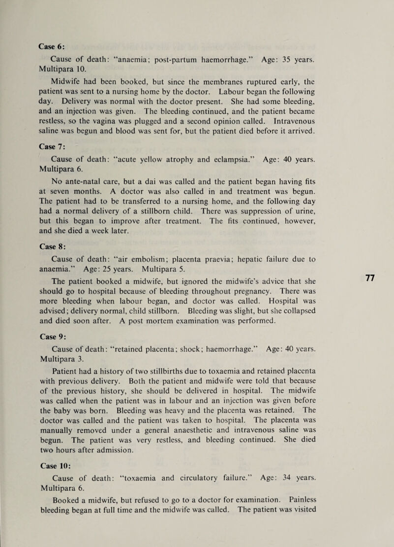 Case 6: Cause of death: “anaemia; post-partum haemorrhage.” Age: 35 years. Multipara 10. Midwife had been booked, but since the membranes ruptured early, the patient was sent to a nursing home by the doctor. Labour began the following day. Delivery was normal with the doctor present. She had some bleeding, and an injection was given. The bleeding continued, and the patient became restless, so the vagina was plugged and a second opinion called. Intravenous saline was begun and blood was sent for, but the patient died before it arrived. Case 7: Cause of death: “acute yellow atrophy and eclampsia.” Age: 40 years. Multipara 6. No ante-natal care, but a dai was called and the patient began having fits at seven months. A doctor was also called in and treatment was begun. The patient had to be transferred to a nursing home, and the following day had a normal delivery of a stillborn child. There was suppression of urine, but this began to improve after treatment. The fits continued, however, and she died a week later. Case 8: Cause of death: “air embolism; placenta praevia; hepatic failure due to anaemia.” Age: 25 years. Multipara 5. The patient booked a midwife, but ignored the midwife’s advice that she should go to hospital because of bleeding throughout pregnancy. There was more bleeding when labour began, and doctor was called. Hospital was advised; delivery normal, child stillborn. Bleeding was slight, but she collapsed and died soon after. A post mortem examination was performed. Case 9: Cause of death: “retained placenta; shock; haemorrhage.” Age: 40 years. Multipara 3. Patient had a history of two stillbirths due to toxaemia and retained placenta with previous delivery. Both the patient and midwife were told that because of the previous history, she should be delivered in hospital. The midwife was called when the patient was in labour and an injection was given before the baby was born. Bleeding was heavy and the placenta was retained. The doctor was called and the patient was taken to hospital. The placenta was manually removed under a general anaesthetic and intravenous saline was begun. The patient was very restless, and bleeding continued. She died two hours after admission. Case 10: Cause of death: “toxaemia and circulatory failure.” Age: 34 years. Multipara 6. Booked a midwife, but refused to go to a doctor for examination. Painless bleeding began at full time and the midwife was called. The patient was visited