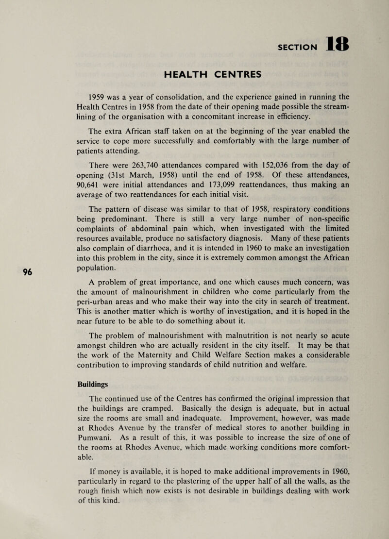 18 96 HEALTH CENTRES 1959 was a year of consolidation, and the experience gained in running the Health Centres in 1958 from the date of their opening made possible the stream¬ lining of the organisation with a concomitant increase in efficiency. The extra African staff taken on at the beginning of the year enabled the service to cope more successfully and comfortably with the large number of patients attending. There were 263,740 attendances compared with 152,036 from the day of opening (31st March, 1958) until the end of 1958. Of these attendances, 90,641 were initial attendances and 173,099 reattendances, thus making an average of two reattendances for each initial visit. The pattern of disease was similar to that of 1958, respiratory conditions being predominant. There is still a very large number of non-specific complaints of abdominal pain which, when investigated with the limited resources available, produce no satisfactory diagnosis. Many of these patients also complain of diarrhoea, and it is intended in 1960 to make an investigation into this problem in the city, since it is extremely common amongst the African population. A problem of great importance, and one which causes much concern, was the amount of malnourishment in children who come particularly from the peri-urban areas and who make their way into the city in search of treatment. This is another matter which is worthy of investigation, and it is hoped in the near future to be able to do something about it. The problem of malnourishment with malnutrition is not nearly so acute amongst children who are actually resident in the city itself. It may be that the work of the Maternity and Child Welfare Section makes a considerable contribution to improving standards of child nutrition and welfare. Buildings The continued use of the Centres has confirmed the original impression that the buildings are cramped. Basically the design is adequate, but in actual size the rooms are small and inadequate. Improvement, however, was made at Rhodes Avenue by the transfer of medical stores to another building in Pumwani. As a result of this, it was possible to increase the size of one of the rooms at Rhodes Avenue, which made working conditions more comfort¬ able. If money is available, it is hoped to make additional improvements in 1960, particularly in regard to the plastering of the upper half of all the walls, as the rough finish which now exists is not desirable in buildings dealing with work of this kind.