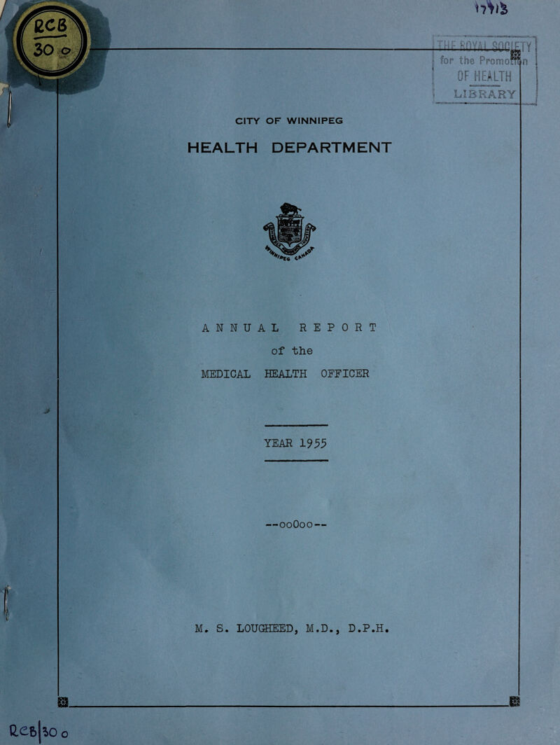 F CITY OF WINNIPEG HEALTH DEPARTMENT jTHF Rnyai §nnu -TY >n y * • for the PromoB J OF HEALTH \ LIBRARY ANNUAL REPORT of the MEDICAL HEALTH OFFICER YEAR 1955 —00O00— M. S. LOUGHEED, M.D., D.P.H. m