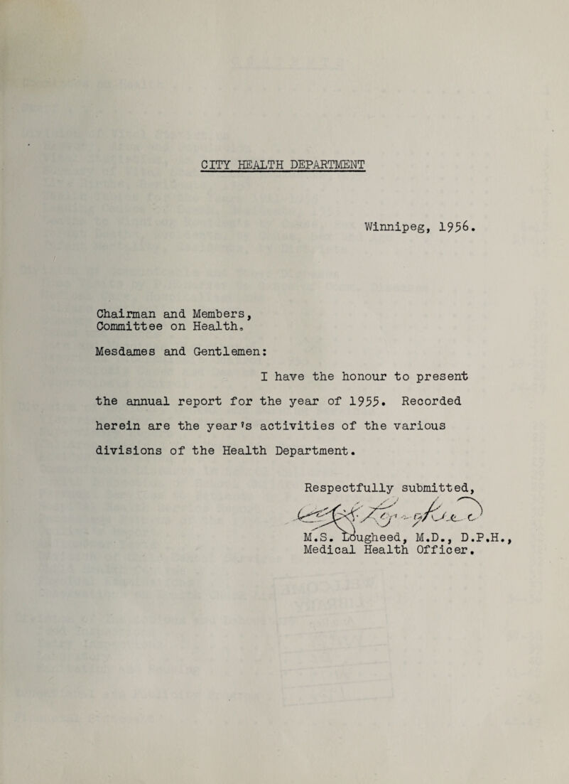 Winnipeg, 1936. Chairman and Members, Committee on Health, Mesdames and Gentlemen: I have the honour to present the annual report for the year of 1933* Recorded herein are the year’s activities of the various divisions of the Health Department. Respectfully submitted, , M.D., D.P Medical Health Officer* ugheed 9/c \Jjl- C