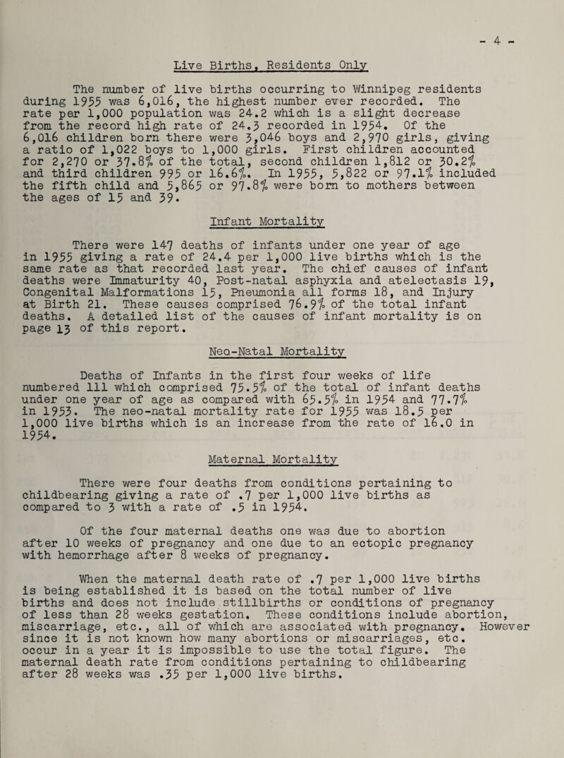Live Births, Residents Only - 4 ~ The number of live births occurring to Winnipeg residents during 1955 was 6,016, the highest number ever recorded. The rate per 1,000 population was 24.2 which is a slight decrease from the record high rate of 24.5 recorded in 1954. Of the 6,016 children born there were 5,046 boys and 2,970 girls, giving a ratio of 1,022 boys to 1,000 girls. First children accounted for 2,270 or 57.8% of the total, second children 1,812 or 50.2% and third children 995 or 16.6%. In 1955, 5,822 or 97.1% included the fifth child and 5,865 or 97.8% were born to mothers between the ages of 15 and 59. Infant Mortality There were 147 deaths of infants under one year of age in 1955 giving a rate of 24.4 per 1,000 live births which is the same rate as that recorded last year. The chief causes of infant deaths were Immaturity 40, Post-natal asphyxia and atelectasis 19, Congenital Malformations 15, Pneumonia all forms 18, and Injury at Birth 21. These causes comprised 76.9% of the total infant deaths, A detailed list of the causes of infant mortality is on page 13 of this report. Neo-Natal Mortality Deaths of Infants in the first four weeks of life numbered 111 which comprised 75.5% of the total of infant deaths under one year of age as compared with 65.5% in 1954 and 77*7% in 1955. The neo-natal mortality rate for 1955 was 18.5 pen 1,000 live births which is an increase from the rate of 16.0 in 1954. Maternal Mortality There were four deaths from conditions pertaining to childbearing giving a rate of .7 per 1,000 live births as compared to 5 with a rate of .5 in 1954. Of the four maternal deaths one was due to abortion after 10 weeks of pregnancy and one due to an ectopic pregnancy with hemorrhage after 8 weeks of pregnancy. When the maternal death rate of .7 per 1,000 live births is being established it is based on the total number of live births and does not include.stillbirths or conditions of pregnancy of less than 28 weeks gestation. These conditions include abortion, miscarriage, etc., all of which are associated with pregnancy. However since it is not known how many abortions or miscarriages, etc, occur in a year it is impossible to use the total figure. The maternal death rate from conditions pertaining to childbearing after 28 weeks was .55 per 1,000 live births.