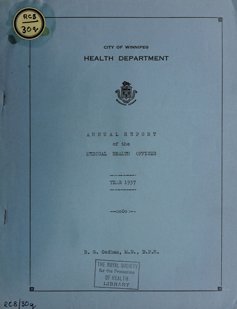 CITY OF WINNIPEG HEALTH DEPARTMENT ANNUAL REPORT of the MEDICAL HEALTH OEEICER YEAR 1957 —00O0 D R. G. CacLiiam, M.D. , D.P.H, the ROYAL SOCIETY/ for the Promotion j OF HEALTH I.roo n»r