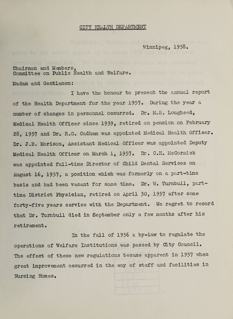 Winnipeg, 1958* Chairman and Members, Committee on Public Health and Welfare* Madam and Gentlemen: I have the honour to present the annual report of the Health Department for the year 1957* During the year a number of changes in personnel occurred. Dr. M.S. Lougheed, Medical Health Officer since 1959, retired on pension on February 28, 1957 and Dr. R.G. Cadham was appointed Medical Health Officer. Dr. J.B. Morison, Assistant Medical Officer was appointed Deputy Medical Health Officer on March 1, 1957. Dr. C.H. McCormick was appointed full-time Director of Child Dental Services on August 16, 1957, a position which was formerly on a part-time basis and had been vacant for some time. Dr. W. Turnbull, part- time District Physician, retired on April 50, 1957 after some forty-five years service with the Department. We regret to record that Dr. Turnbull died in September only a few months after his retirement • In the fall of 1956 a by-law to regulate the operations of Welfare Institutions was passed by City Council. The effect of these new regulations became apparent in 1957 when great improvement occurred in the way of staff and facilities in Nursing Homes.