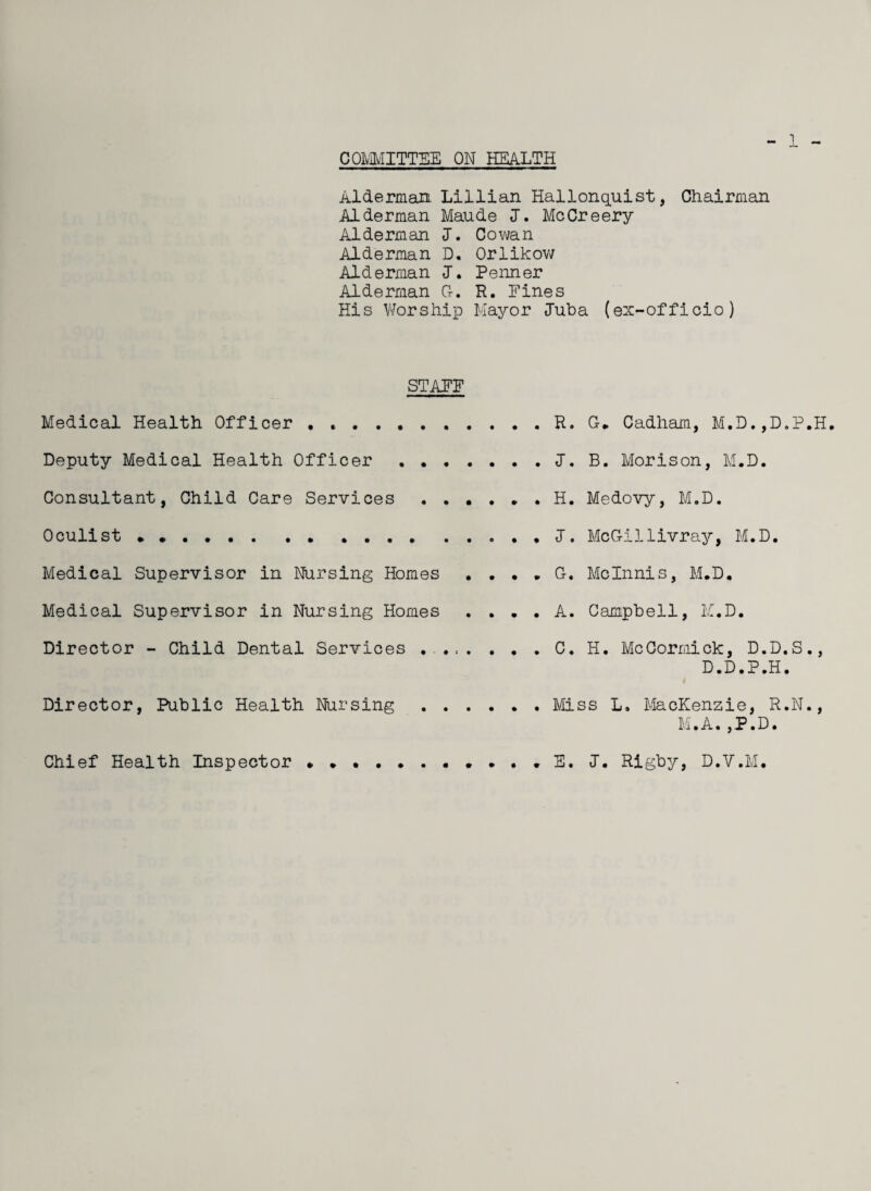 COMMITTEE ON HEALTH 1 Alderman Lillian Hallonquist, Chairman Alderman Maude J. MeCreery Alderman I. Cowan Alderman D. Orlikow Alderman I. Penner Alderman G-. R. Fines His Worship Mayor Juba (ex-officio) STAFF Medical Health Officer . ,.R. G-. Cadham, M.D.,D,P.H. Deputy Medical Health Officer . J. B. Morison, M.D. Consultant, Child Care Services.H. Medovy, M.D. Oculist ..J. McGillivray, M.D. Medical Supervisor in Nursing Homes . . . . G-. Mclnnis, M.D. Medical Supervisor in Nursing Homes .... A. Campbell, M.D. Director - Child Dental Services ..C. H. McCormick, D.D.S., D.D.P.H. Director, Public Health Nursing . Miss L. MacKenzie, R.N., M.A.,P.D. Chief Health Inspector » . E. J. Rigby, D.V.M.