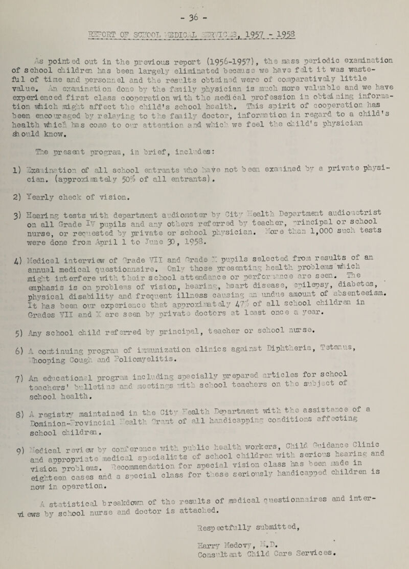 - 36 - IDTORT 0? SCTC01. ' EPIC X JATHCAS, 1957,1953 As pointed out in the previous report (1956-195?) > the mass periodic examination of school childrai has been largely eliminated because we have fait it was waste¬ ful of time and personnel and the results obtained were of comparatively little value. An. examination done by the family physician is much more valuable and we have experienced first class cooperation with the medical profession in obtaining informa¬ tion which might affect the child's school health. This spirit of cooperation has been encouraged by relaving to the family doctor, information in regard to a child's health which has come to our attention and which we feel the child's physician diould know. The present program, in brief, includes: 1) Examination of all school entrants who have not been examined by a private physi¬ cian. (approximately 50$ of all entrants) . 2) Yearly check of vision. 3) Hearing tests with department audiometer by City ealth Department audionetrist on all G-rade iV puoils and any others referred by teacher, 'rincipal or senool nurse, or recniested by private or school physician, --ore than 1,000 su.ci> tests were done from April 1 to June 30, 1953. 4) Medical interview of Grade Mil and Arade 7.. pupils selected from results of an annual medical questionnaire. Only those presenting health proolems whicn might interfere with their school attendance or pen or 1 nee are san. The emphasis is on problems of vision, hearing, heart disease, epilepsy, diaoet^s, physical disability and frequent illness causing an undue amount of absenteeism. It has been our experience that approximately 47 8u of all sc.iool crildren in C-rades VII and X are seen by private doctors at least once a year. 5) Any school child referred by principal, teacher or school nurse. 6) A continuing program of immunization clinics against Diphtheria, Tetanus, Ihooping Cough and Poliomyelitis. 7) An educational program including specially prepared articles for school teachers’ bulletins and meetings with school teachers on the subject ox school health. 8) A registry maintained in the City health Department with the assistance of a Dominion-:’rovinoial health C-rant of all handicapping conditions affecting school children. q) Medical review by conference with public health workers, Child Guidance Clinic and arrorooriate medical specialists of school children with serious teaiw* “ vision problems, lecommendation for special vision class nas seen made m eighteen cases and a special class for these seriously handicapped children is now in operation. A statistical breakdown of the results of medical questionnaires and inter¬ na ews by school nurse and doctor is attached. Respectfully submitted, Harry Medovy, - AD. Consultant Child Care Services.