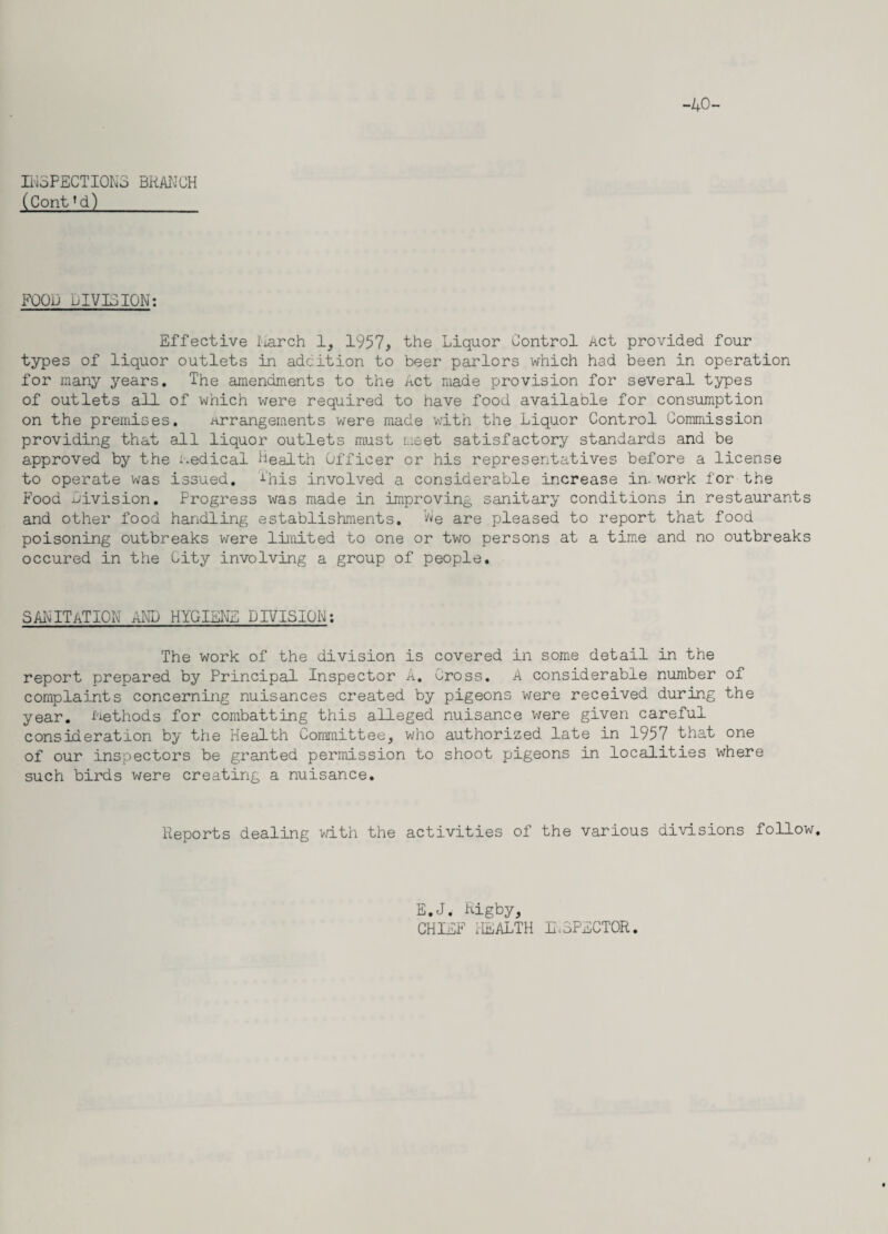 -40- IN5PECTI0N3 BRANCH (Cont’d) FOOD DIVISION: Effective March 1, 1957, the Liquor Control Act provided four types of liquor outlets in adcition to beer parlors which had been in operation for many years. The amendments to the Act made provision for several types of outlets all of which were required to have food available for consumption on the premises. arrangements were made with the Liquor Control Commission providing that all liquor outlets must meet satisfactory standards and be approved by the medical Health Officer or his representatives before a license to operate was issued. This involved a considerable increase in. work for the Food Division. Progress was made in improving sanitary conditions in restaurants and other food handling establishments. N'e are pleased to report that food poisoning outbreaks were limited to one or two persons at a time and no outbreaks occured in the City involving a group of people. SANITATION AND HYGIENE DIVISION: The work of the division is covered in some detail in the report prepared by Principal Inspector A. Cross. A considerable number of complaints concerning nuisances created by pigeons were received during the year. Methods for combatting this alleged nuisance were given careful consideration by the Health Committee, who authorized late in 1957 that one of our inspectors be granted permission to shoot pigeons in localities where such birds were creating a nuisance. Reports dealing with the activities of the various divisions follow. E.J. Rigby, CHIEF I-IEALTH INSPECTOR.