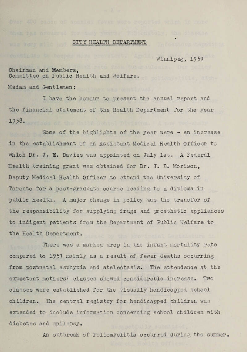 Winnipeg, 1959 Chairman and Members, Committee on Public Health and Welfare. Madam and Gentlemen: I have the honour to present the annual report and the financial statement of the Health Department for the year 1958. Some of the highlights of the year were - an increase in the establishment of an Assistant Medical Health Officer to which Dr. J. E. Davies was appointed on July 1st. A Federal Health training grant was obtained for Dr. J. B. Morison, Deputy Medical Health Officer to attend the University of Toronto for a post-graduate course leading to a diploma in public health. A major change in policy was the transfer of the responsibility for supplying drugs and prosthetic appliances to indigent patients from the Department of Public Welfare to the Health Department. There was a marked drop in the infant mortality rate compared to 1957 mainly as a result of fewer deaths occurring from postnatal asphyxia and atelectasis. The attendance at the expectant mothers* classes showed considerable increase. Two classes were established for the visually handicapped school children. The central registry for handicapped children was extended to include information concerning school children with diabetes and epilepsy. An outbreak of Poliomyelitis occurred during the summer.