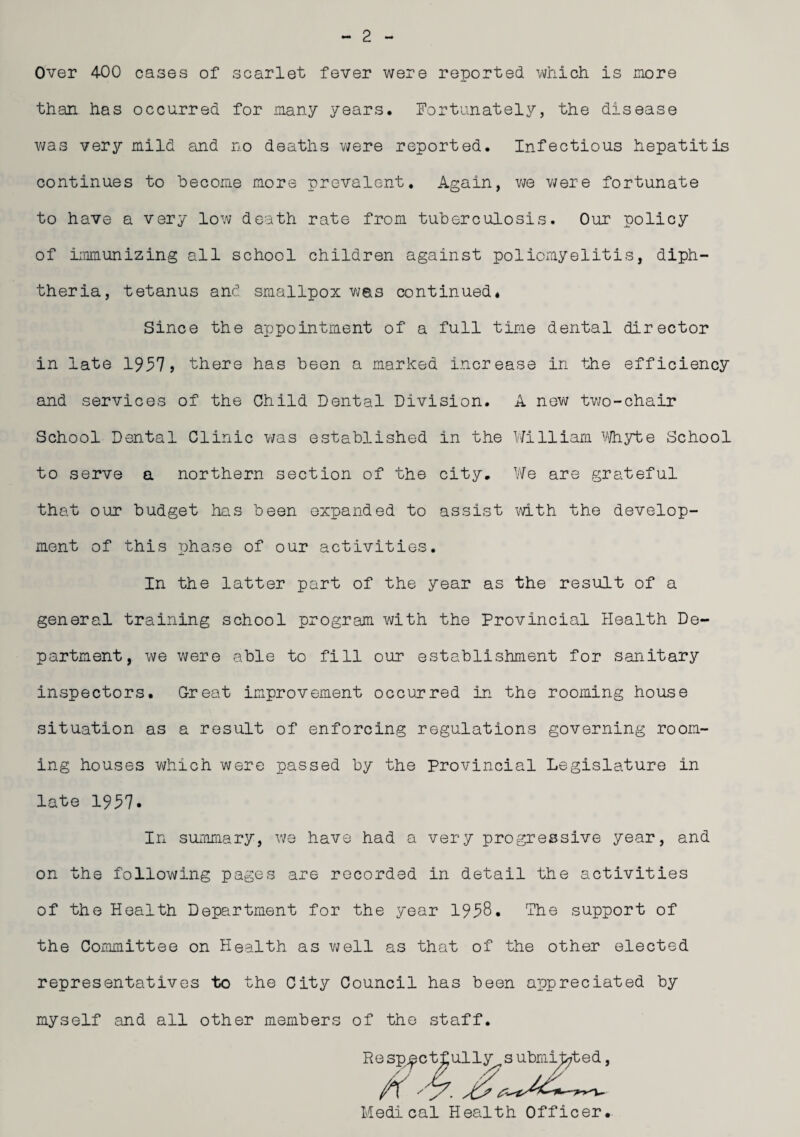 2 Over 400 cases of scarlet fever were reported which is more than has occurred for many years, Fortunately, the disease was very mild and no deaths were reported. Infectious hepatitis continues to become more prevalent. Again, we were fortunate to have a very low death rate from tuberculosis. Our policy of immunizing all school children against poliomyelitis, diph¬ theria, tetanus and smallpox was continued* Since the appointment of a full time dental director in late 1957> there has been a marked increase in the efficiency and services of the Child Dental Division. A new two-chair School Dental Clinic was established in the William Whyte School to serve a northern section of the city. We are grateful that our budget has been expanded to assist with the develop¬ ment of this phase of our activities. In the latter part of the year as the result of a general training school program with the Provincial Health De¬ partment, we were able to fill our establishment for sanitary inspectors. Great improvement occurred in the rooming house situation as a result of enforcing regulations governing room¬ ing houses which were passed by the Provincial Legislature in late 1957. In summary, we have had a very progressive year, and on the following pages are recorded in detail the activities of the Health Department for the year 1958. The support of the Committee on Health as well as that of the other elected representatives to the City Council has been appreciated by myself and all other members of the staff. Medical Health Officer.