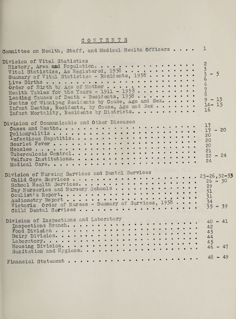 C OK T ENTS Committee on Health, Staff, and Medical Health Officers . . . . Division of Vital Statistics History, Area and Population. ... . Vital Statistics, As Registered, 1958 .... . Summary of Vital Statistics - Residents, 1958. Live Births . Order of Birth by Age of Mother .. Health Tables for the Years -.1911 - 1958 . Leading Causes of Death - Residents, 1958 • ♦ • • * • • • Deaths of Winnipeg Residents by Cause, Age ana >uex. Infant Deaths, Residents, by Cause, Age and Sex. Infant Mortality, Residents by Districts. 2 3 3 - 6 6 7 8 9 - 14- l6 Division of Communicable and Other Diseases Cases and Deaths. . Poliomyelitis...* * Infectious Hepatitis. . . •• . Scarlet Fever..... Measles... Tuberculosis Control. . Welfare Institutions. . . .. Medical Care. 17 17 20 20 20 21 22 24 Division of Nursing Services and Dental Services Child Care Services . . . School Health Services. . Day Nurseries and Nursery Oculist* s Report. . . . . Audiometry Report . . . • Victoria Order of Nurses Child Dental Services . . Schools - Summary of Services, 1958 • • 29-26 26 29 31 31 34 35 Division of Inspections and Laboratory Inspections Branch. • . Food Division.. * Dairy Division.. .. Laboratory.. Housing Division. ... . Sanitation and Hygiene. Financial Statement ..••»••••• 40 42 43 44 43 46 48 5 13 15 - 20 - 24 ,32-33 - 30 - 39 - 41 - 47 - 49