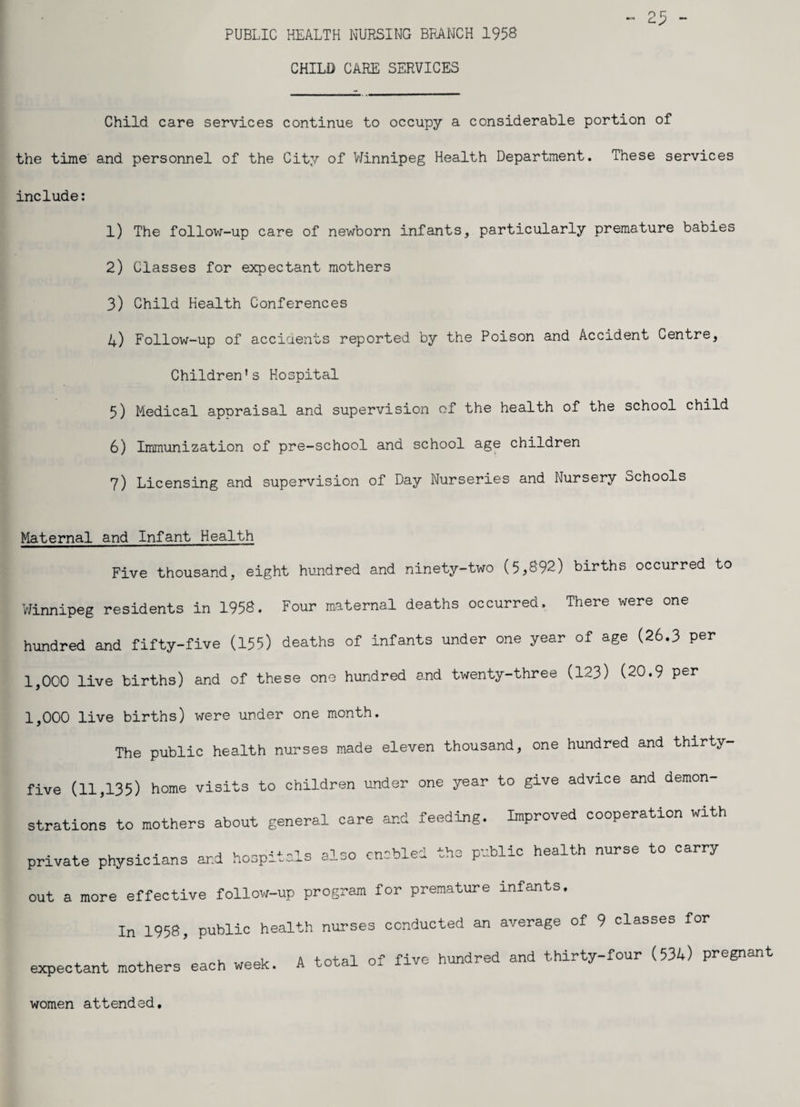 PUBLIC HEALTH NURSING BRANCH 1958 CHILD CARE SERVICES Child care services continue to occupy a considerable portion of the time and personnel of the City of Winnipeg Health Department. These services include: 1) The follow-up care of newborn infants, particularly premature babies 2) Classes for expectant mothers 3) Child Health Conferences 4) Follow-up of accidents reported by the Poison and Accident Centre, Children’s Hospital 5) Medical appraisal and supervision of the health of the school child 6) Immunization of pre-school and school age children 7) Licensing and supervision of Day Nurseries and Nursery Schools Maternal and Infant Health Five thousand, eight hundred and ninety-two (5,892) births occurred to Winnipeg residents in 1958. Four maternal deaths occurred. There were one hundred and fifty-five (155) deaths of infants under one year of age (26.3 per 1,000 live births) and of these one hundred and twenty-three (123) (20.9 per 1,000 live births) were under one month. The public health nurses made eleven thousand, one hundred and thirty- five (11,135) home visits to children under one year to give advice and demon- strations to mothers about general care and feeding. Improved cooperation with private physicians and hospitals also out a more effective follow-up program enabled the public health nurse to carry for premature infants. In 1958, public health nurses conducted an average of 9 classes for expectant mothers each week. A total of five hundred and thirty-four (534) pregnant women attended.