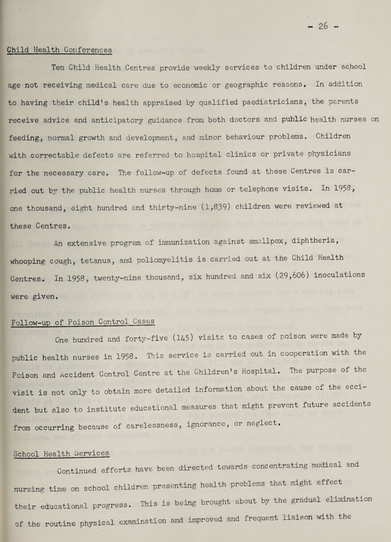 - 26 - Child Health Conferences Ten Child Health Centres provide weekly services to children under school age not receiving medical care due to economic or geographic reasons. In addition to having their child’s health appraised by qualified paediatricians, the parents receive advice and anticipatory guidance from both doctors and public health nurses on feeding, normal growth and development, and minor behaviour problems. Children with correctable defects are referred to hospital clinics or private physicians for the necessary care. The follow-up of defects found at these Centres is car¬ ried out by the public health nurses through home or telephone visits. In 1958, one thousand, eight hundred and thirty-nine (1,839) children were reviewed at these Centres. An extensive program of immunization against smallpox, diphtheria, whooping cough, tetanus, and poliomyelitis is carried out at the Child Health Centres. In 1958, twenty-nine thousand, six hundred and six (29,606) inoculations were given. Follow-up of Poison Control Cases One hundred and forty-five (145) visits to cases of poison were made by- public health nurses in 1958. This service is carried out in cooperation with the Poison and accident Control Centre at the Children's Hospital. The purpose of the visit is not only to obtain more detailed information about the cause of the acci¬ dent but also to institute educational measures that might prevent future accidents from occurring because of carelessness, ignorance, or neglect. School Health Services Continued efforts have been directed towards concentrating medical and nursing time on school children presenting health problems that might effect their educational progress. This is being brought about by the gradual elimination of the routine physical examination and improved and frequent liaison with the