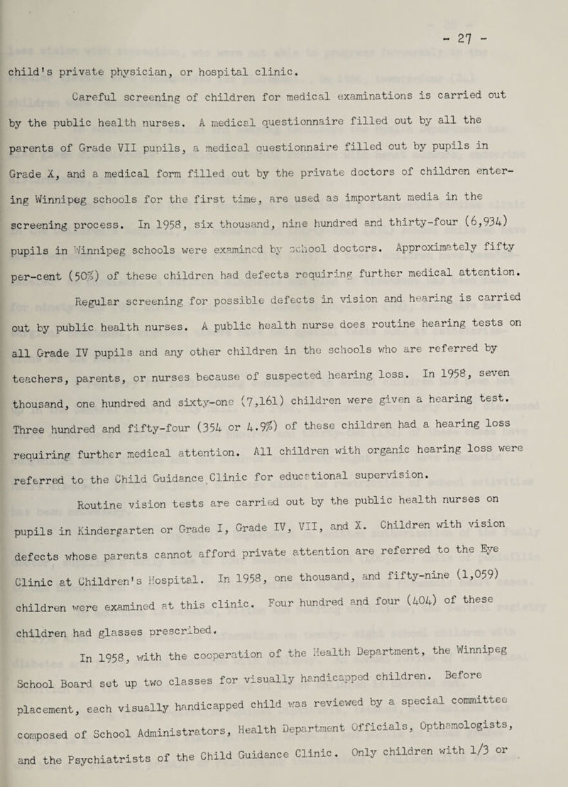- 27 - child’s private physician, or hospital clinic. Careful screening of children for medical examinations is carried out by the public health nurses. A medical questionnaire filled out by all the parents of Grade VII pupils, a medical Questionnaire filled out by pupils in Grade X, and a medical form filled out by the private doctors of children enter¬ ing Winnipeg schools for the first time, are used as important media in the screening process. In 1958? six thousand, nine hundred and thirty-four (6,934) pupils in Winnipeg schools were examined by school doctors. Approximately fifty per-cent (50:%) of these children had defects requiring further medical attention. Regular screening for possible defects in vision and hearing is carried out by public health nurses. A public health nurse does routine hearing tests on all Grade IV pupils and any other children in the schools who are referred by teachers, parents, or nurses because of suspected hearing loss. In 1958, seven thousand, one hundred and sixty-one (7,l6l) children were given a hearing test. Three hundred and fifty-four (354 or 4-9%) of these children had a hearing loss requiring further medical attention. All children with organic hearing loss were referred to the Child Guidance Clinic for educational supervision. Routine vision tests are carried out by the public health nurses on pupils in Kindergarten or Grade I, Grade IV, VII, and X. Children with vision defects whose parents cannot afford private attention are referred to the Eye Clinic at Children's Hospital. In 1958, one thousand, and fifty-nine (1,059) children were examined at this clinic. Four hundred and four (404) of these children had glasses prescribed. In 1958, with the cooperation of the Health Department, the Winnipeg School Board set up two classes for visually handicapped children. Before placement, each visually handicapped child was reviewed by a special committee composed of School Administrators, Health Department Officials, Opthamologists, and the Psychiatrists of the Child Guidance Clinic. Only children with 1/3 or