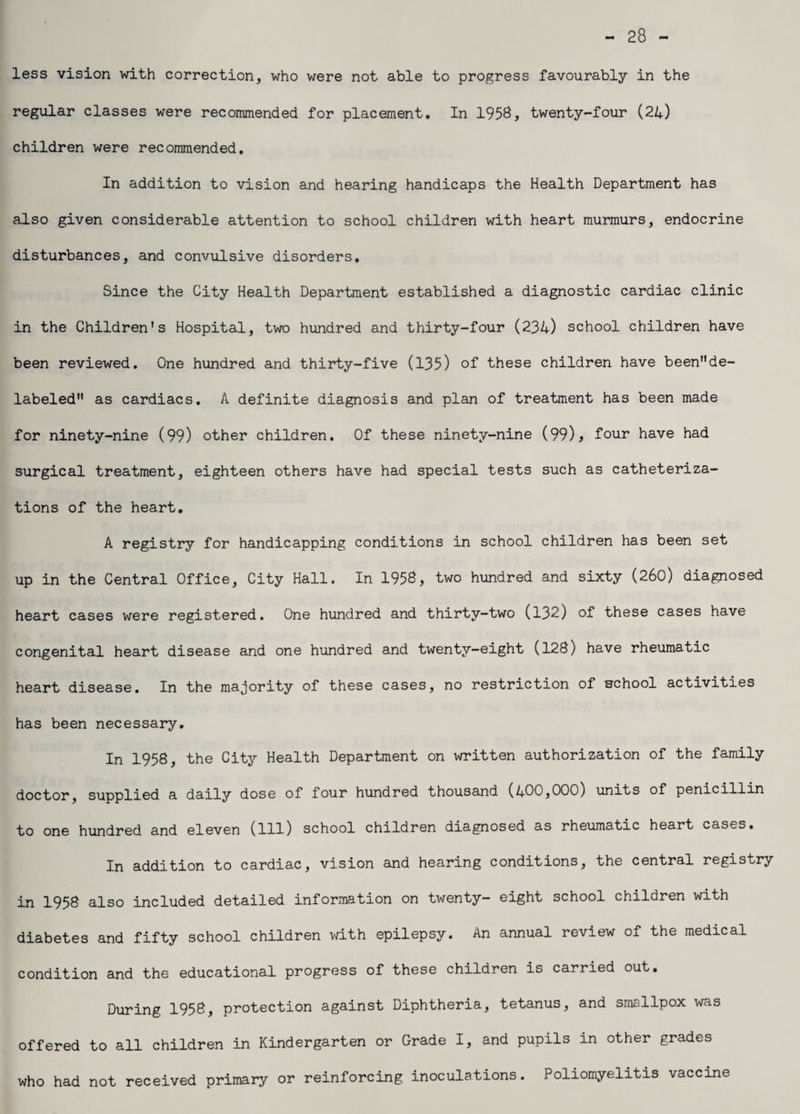28 - less vision with correction, who were not able to progress favourably in the regular classes were recommended for placement. In 1958, twenty-four (24) children were recommended. In addition to vision and hearing handicaps the Health Department has also given considerable attention to school children with heart murmurs, endocrine disturbances, and convulsive disorders. Since the City Health Department established a diagnostic cardiac clinic in the Children's Hospital, two hundred and thirty-four (234) school children have been reviewed. One hundred and thirty-five (135) of these children have beende- labeled as cardiacs. A definite diagnosis and plan of treatment has been made for ninety-nine (99) other children. Of these ninety-nine (99), four have had surgical treatment, eighteen others have had special tests such as catheteriza¬ tions of the heart. A registry for handicapping conditions in school children has been set up in the Central Office, City Hall. In 1958, two hundred and sixty (260) diagnosed heart cases were registered. One hundred and thirty-two (132) of these cases have congenital heart disease and one hundred and twenty-eight (128) have rheumatic heart disease. In the majority of these cases, no restriction of school activities has been necessary. In 1958, the City Health Department on written authorization of the family doctor, supplied a daily dose of four hundred thousand (400,000) units of penicillin to one hundred and eleven (111) school children diagnosed as rheumatic heart cases. In addition to cardiac, vision and hearing conditions, the central registry in 1958 also included detailed information on twenty- eight school children with diabetes and fifty school children with epilepsy. An annual review of the medical condition and the educational progress of these children is carried out. During 1958, protection against Diphtheria, tetanus, and smallpox was offered to all children in Kindergarten or Grade I, and pupils in other grades who had not received primary or reinforcing inoculations. Poliomyelitis vaccine