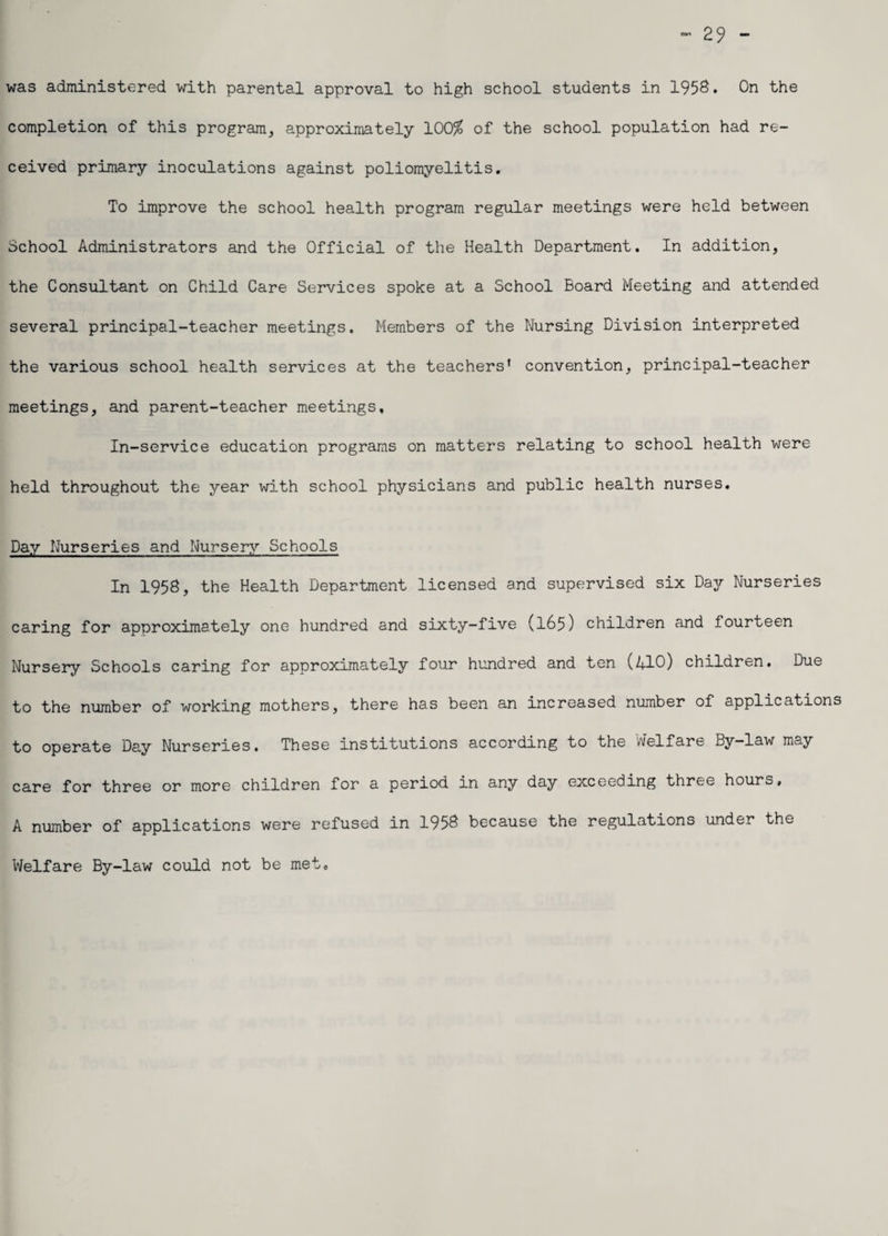 29 - was administered with parental approval to high school students in 1958. On the completion of this program, approximately 100$ of the school population had re¬ ceived primary inoculations against poliomyelitis. To improve the school health program regular meetings were held between School Administrators and the Official of the Health Department. In addition, the Consultant on Child Care Services spoke at a School Board Meeting and attended several principal-teacher meetings. Members of the Nursing Division interpreted the various school health services at the teachers' convention, principal-teacher meetings, and parent-teacher meetings. In-service education programs on matters relating to school health were held throughout the year with school physicians and public health nurses. Day Nurseries and Nursery Schools In 1958, the Health Department licensed and supervised six Day Nurseries caring for approximately one hundred and sixty-five (165) children and fourteen Nursery Schools caring for approximately four hundred and ten (410) children. Due to the number of working mothers, there has been an increased number of applications to operate Day Nurseries, These institutions according to the welfare By-law may care for three or more children for a period in any day exceeding three hours, A number of applications were refused in 1958 because the regulations under the Welfare By-law could not be met.