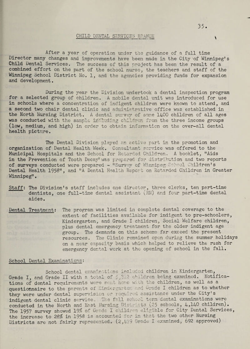 35. CHILD DENTAL SERVICES BRANCH After a year of operation under the guidance of a full time Director many changes and improvements have been made in the City of Winnipeg’s Child Dental Services. The success of this project has been the result of a combined effort on the part of the school nurse, the teachers and staff of the Winnipeg School District No. 1, and the agencies providing funds for expansion and development. During the year the Division undertook a dental inspection program for a selected group of children. A mobile dental unit was introduced for use in schools where a concentration of indigent children were known to attend, and a second two chair dental clinic and administrative office was established in the North Nursing District. A dental survey of some 1400 children of all ages was conducted with the sample including children from the three income groups (low, medium, and high) in order to obtain information on the over-all dental health picture. The Dental Division played an active part in the promotion and organization of Dental Health Week. Consultant service was offered to the Municipal Hospitals and the School for Retarded Children. A booklet, Aids in the Prevention of Tooth Decay was prepared for distribution and two reports of surveys conducted were prepared - ”Survey of Winnipeg School Children's Dental Health 1958, and A Dental Health Report on Retarded Children in Greater Winnipeg. Staff: The Division's staff includes one director, three clerks, ten part-time dentists, one full-time dental assistant (RN) and four part-time dental aides. Dental Treatment: The program was limited in complete dental coverage to the extent of facilities available for indigent to pre-schoolers, Kindergarten, and Grade I children, Social Welfare children, plus dental emergency treatment for the older indigent age group. The demands on this scheme far exceed the present resources. The Clinic remained open during the summer holidays on a near capacity basis which helped to relieve the rush for emergency dental work at the opening of school in the fall. School Dental Examinations: School dental examinations included children in Kindergarten, Grade I, and Grade II with a total of 5,3.12 children being examined. Notifica¬ tions of dental requirements were sent home with the children, as well as a questionnaire to the parents of uinderoartor. and Grade I children as to whether they were under dental supervision or required assistance under the City's indigent dental clinic service„ The fall school term dental examinations were conducted in the North and East Nursing Distracts v25 schools, 4>14-0 children). The 1957 survey showed 19% of Grade I children eligible for Citjr Dental Services, the increase to 28% in 1958 is accounted for in that the two other Nursing Districts are not fairly represented, (2,479 Grade I examined, 692 approved)
