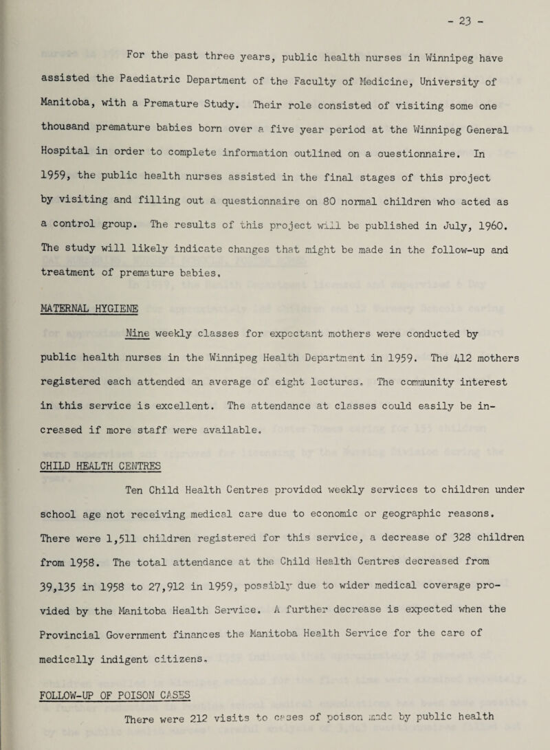 - 23 - For the past three years, public health nurses in Winnipeg have assisted the Paediatric Department of the Faculty of Medicine, University of Manitoba, with a Premature Study. Their role consisted of visiting some one thousand premature babies born over a five year period at the Winnipeg General Hospital in order to complete information outlined on a Questionnaire. In 1959, the public health nurses assisted in the final stages of this project by visiting and filling out a questionnaire on 80 normal children who acted as a control group. The results of this project will be published in July, I960. The study will likely indicate changes that might be made in the follow-up and treatment of premature babies. MATERNAL HYGIENE Nine weekly classes for expectant mothers were conducted by public health nurses in the Winnipeg Health Department in 1959* The 412 mothers registered each attended an average of eight lectures. The community interest in this service is excellent. The attendance at classes could easily be in¬ creased if more staff were available, CHILD HEALTH CENTRES Ten Child Health Centres provided weekly services to children under school age not receiving medical care due to economic or geographic reasons. There were 1,511 children registered for this service, a decrease of 328 children from 1958. The total attendance at the Child Health Centres decreased from 39,135 in 1958 to 27,912 in 1959, possibly due to wider medical coverage pro¬ vided by the Manitoba Health Service. A further decrease is expected when the Provincial Government finances the Manitoba Health Service for the care of medically indigent citizens. FOLLOW-UP OF POISON CASES There were 212 visits to cases of poison made by public health