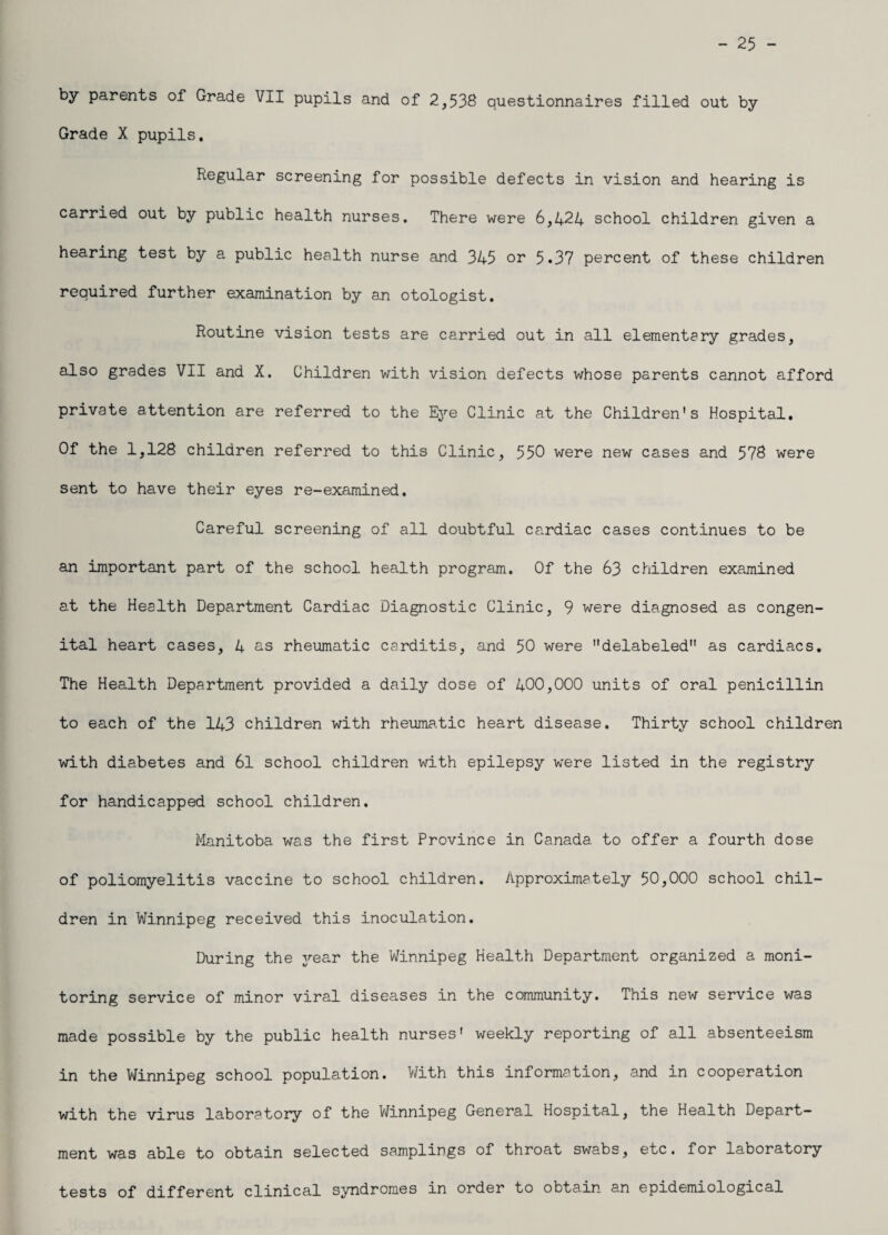 - 25 - by parents of Grade VII pupils and of 2,536 questionnaires filled out by Grade X pupils. Regular screening for possible defects in vision and hearing is carried out by public health nurses. There were 6,424 school children given a hearing test by a public health nurse and 345 or 5.37 percent of these children required further examination by an otologist. Routine vision tests are carried out in all elementary grades, also grades VII and X. Children with vision defects whose parents cannot afford private attention are referred to the Eye Clinic at the Children's Hospital. Of the 1,128 children referred to this Clinic, 550 were new cases and 578 were sent to have their eyes re-examined. Careful screening of all doubtful cardiac cases continues to be an important part of the school health program. Of the 63 children examined at the Health Department Cardiac Diagnostic Clinic, 9 were diagnosed as congen¬ ital heart cases, 4 as rheumatic carditis, and 50 were delabeled as cardiacs. The Health Department provided a daily dose of 400,000 units of oral penicillin to each of the 143 children with rheumatic heart disease. Thirty school children with diabetes and 6l school children with epilepsy were listed in the registry for handicapped school children. Manitoba was the first Province in Canada to offer a fourth dose of poliomyelitis vaccine to school children. Approximately 50,000 school chil¬ dren in Winnipeg received this inoculation. During the year the Winnipeg Health Department organized a moni¬ toring service of minor viral diseases in the community. This new service was made possible by the public health nurses' weekly reporting of all absenteeism in the Winnipeg school population. With this information, and in cooperation with the virus laboratory of the Winnipeg General Hospital, the Health Depart¬ ment was able to obtain selected samplings of throat swabs, etc. for laboratory tests of different clinical syndromes in order to obtain an epidemiological