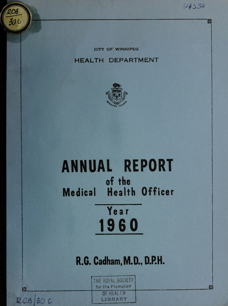 CITY OF WINNIPEG HEALTH DEPARTMENT »*<i ANNUAL REPORT of the Medical Health Officer Year 1960 R.G. Cadham,M.D., D.P.H. | THE ROYAL SOCIETY for the Promotion oThealTH LIBRARY