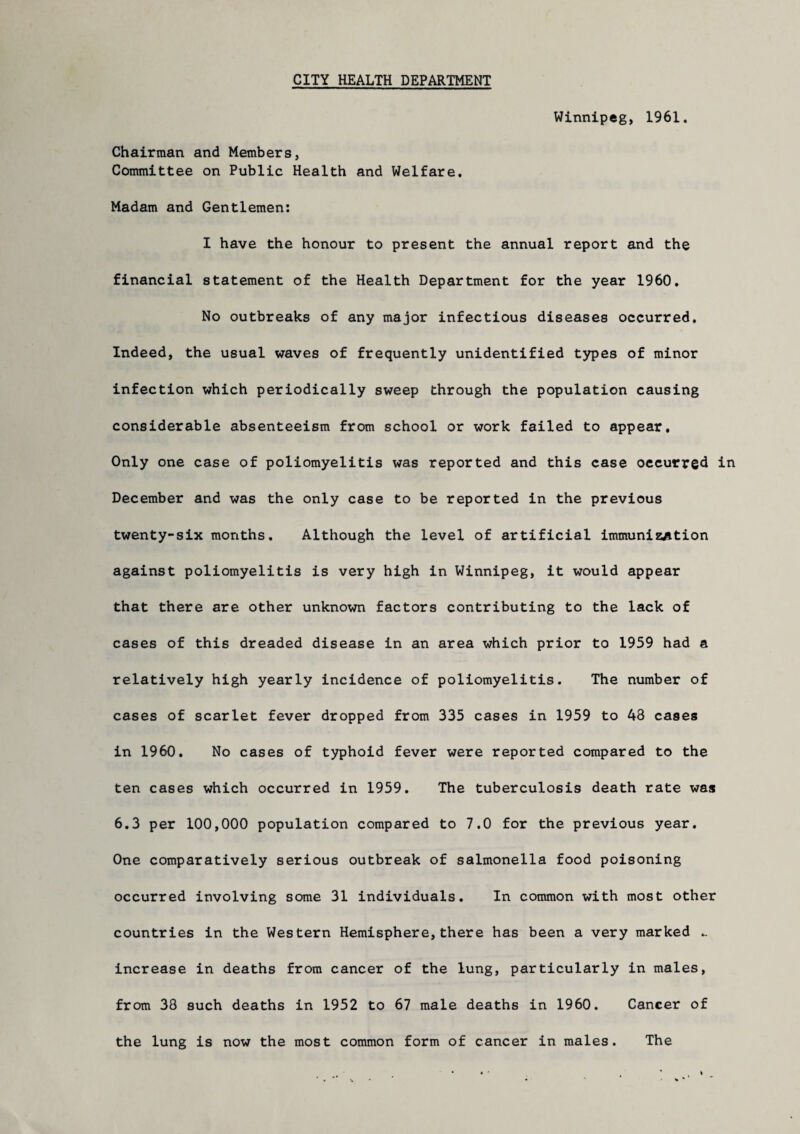 CITY HEALTH DEPARTMENT Winnipeg, 1961. Chairman and Members, Committee on Public Health and Welfare. Madam and Gentlemen: I have the honour to present the annual report and the financial statement of the Health Department for the year 1960. No outbreaks of any major infectious diseases occurred. Indeed, the usual waves of frequently unidentified types of minor infection which periodically sweep through the population causing considerable absenteeism from school or work failed to appear. Only one case of poliomyelitis was reported and this case occurred in December and was the only case to be reported in the previous twenty-six months. Although the level of artificial immunization against poliomyelitis is very high in Winnipeg, it would appear that there are other unknown factors contributing to the lack of cases of this dreaded disease in an area which prior to 1959 had a relatively high yearly incidence of poliomyelitis. The number of cases of scarlet fever dropped from 335 cases in 1959 to 48 cases in 1960. No cases of typhoid fever were reported compared to the ten cases which occurred in 1959. The tuberculosis death rate was 6.3 per 100,000 population compared to 7.0 for the previous year. One comparatively serious outbreak of salmonella food poisoning occurred involving some 31 individuals. In common with most other countries in the Western Hemisphere,there has been a very marked .. increase in deaths from cancer of the lung, particularly in males, from 38 such deaths in 1952 to 67 male deaths in 1960. Cancer of the lung is now the most common form of cancer in males. The