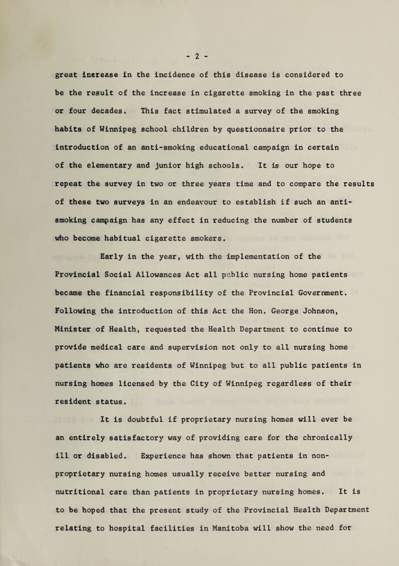 2 great increase in the incidence of this disease is considered to be the result of the increase in cigarette smoking in the past three or four decades. This fact stimulated a survey of the smoking habits of Winnipeg school children by questionnaire prior to the introduction of an anti-smoking educational campaign in certain of the elementary and junior high schools. It is our hope to repeat the survey in two or three years time and to compare the results of these two surveys in an endeavour to establish if such an anti¬ smoking campaign has any effect in reducing the number of students who become habitual cigarette smokers. Early in the year, with the implementation of the Provincial Social Allowances Act all public nursing home patients became the financial responsibility of the Provincial Government. Following the introduction of this Act the Hon. George Johnson, Minister of Health, requested the Health Department to continue to provide medical care and supervision not only to all nursing home patients who are residents of Winnipeg but to all public patients in nursing homes licensed by the City of Winnipeg regardless of their resident status. It is doubtful if proprietary nursing homes will ever be an entirely satisfactory way of providing care for the chronically ill or disabled. Experience has shown that patients in non¬ proprietary nursing homes usually receive better nursing and nutritional care than patients in proprietary nursing homes. It is to be hoped that the present study of the Provincial Health Department relating to hospital facilities in Manitoba will show the need for