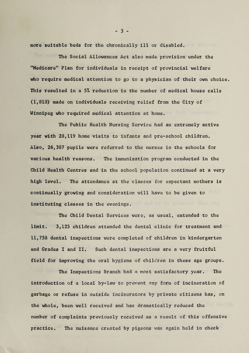 3 more suitable beds for the chronically ill or disabled. The Social Allowances Act also made provision under the Medicare Plan for individuals in receipt of provincial welfare who require medical attention to go to a physician of their own choice. This resulted in a 5% reduction in the number of medical house calls (1,818) made on individuals receiving relief from the City of Winnipeg who required medical attention at home. The Public Health Nursing Service had an extremely active year with 28,119 home visits to infants and pre-school children. Also, 26,387 pupils were referred to the nurses in the schools for various health reasons. The immunization program conducted in the Child Health Centres and in the school population continued at a very high level. The attendance at the classes for expectant mothers is continually growing and consideration will have to be given to instituting classes in the evenings. The Child Dental Services were, as usual, extended to the limit. 3,125 children attended the dental clinic for treatment and 11,758 dental inspections were completed of children in kindergarten and Grades I and II. Such dental inspections are a very fruitful field for improving the oral hygiene of children in these age groups. The Inspections Branch had a most satisfactory year. The introduction of a local by-lav/ to prevent any form of incineration of garbage or refuse in outside incinerators by private citizens has, on the whole, been well received and has dramatically reduced the number of complaints previously received as a result of this offensive practice. The nuisance created by pigeons was again held in check