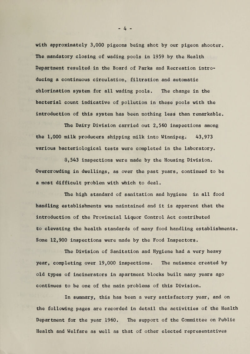 with approximately 3,000 pigeons being shot by our pigeon shooter. The mandatory closing of wading pools in 1959 by the Health Department resulted in the Board of Parks and Recreation intro¬ ducing a continuous circulation, filtration and automatic chlorination system for all wading pools. The change in the bacterial count indicative of pollution in these pools with the introduction of this system has been nothing less than remarkable. The Dairy Division carried out 2,560 inspections among the 1,000 milk producers shipping milk into Winnipeg. 43,973 various bacteriological tests were completed in the laboratory. 8,543 inspections were made by the Housing Division. Overcrowding in dwellings, as over the past years, continued to be a most difficult problem with which to deal. The high standard of sanitation and hygiene in all food handling establishments was maintained and it is apparent that the introduction of the Provincial Liquor Control Act contributed to elevating the health standards of many food handling establishments. Some 12,900 inspections were made by the Food Inspectors. The Division of Sanitation and Hygiene had a very heavy year, completing over 19,000 inspections. The nuisance created by old types of incinerators in apartment blocks built many years ago continues to be one of the main problems of this Division. In summary, this has been a very satisfactory year, and on the following pages are recorded in detail the activities of the Health Department for the year 1960. The support of the Committee on Public Health and Welfare as well as that of other elected representatives