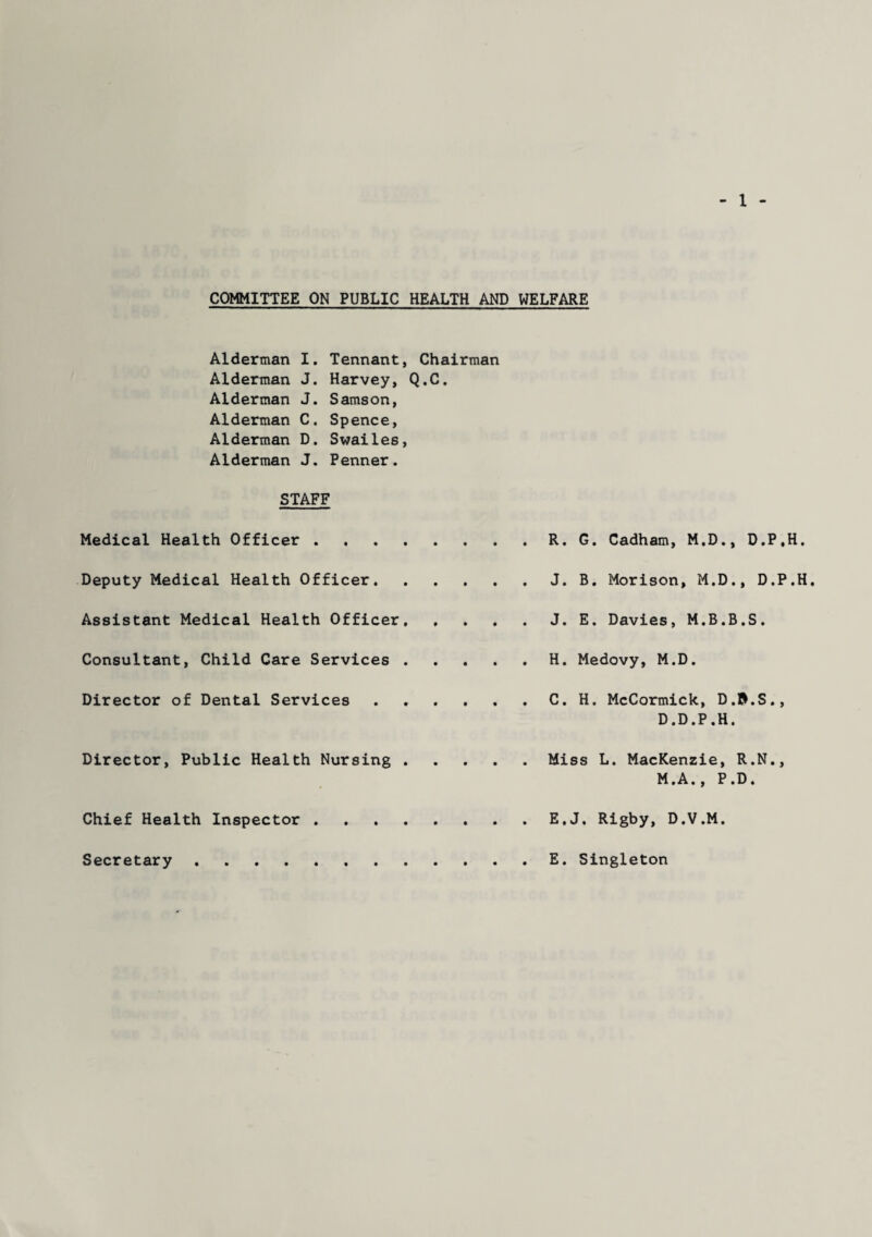 COMMITTEE ON PUBLIC HEALTH AND WELFARE Alderman I. Tennant, Chairman Alderman J. Harvey, Q.C. Alderman J. Samson, Alderman C. Spence, Alderman D. Swailes, Alderman J. Penner. STAFF Medical Health Officer . R. G. Cadham, M.D., D.P.H. Deputy Medical Health Officer.J. B. Morison, M.D., D.P.H. Assistant Medical Health Officer.J. E. Davies, M.B.B.S. Consultant, Child Care Services.H. Medovy, M.D. Director of Dental Services . C. H. McCormick, D.&.S., D.D.P.H. Director, Public Health Nursing . Miss L. MacKenzie, R.N., M.A., P.D. Chief Health Inspector . ... E.J. Rigby, D.V.M. Secretary E. Singleton