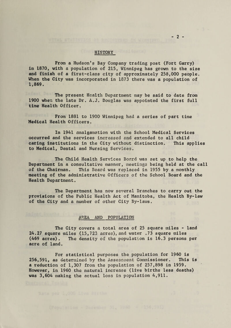 2 HISTORY From a Hudson's Bay Company trading post (Fort Garry) in 1870, with a population of 215, Winnipeg has grown to the size and finish of a first-class city of approximately 258,000 people. When the City was incorporated in 1873 there was a population of 1,869. The present Health Department may be said to date from 1900 when the late Dr. A.J. Douglas was appointed the first full time Health Officer. From 1881 to 1900 Winnipeg had a series of part time Medical Health Officers. In 1941 amalgamation with the School Medical Services occurred and the services increased and extended to all child caring institutions in the City without distinction. This applies to Medical, Dental and Nursing Services, The Child Health Services Board was set up to help the Department in a consultative manner, meetings being held at the call of the Chairman. This Board was replaced in 1955 by a monthly meeting of the administrative Officers of the School Board and the Health Department. The Department has now several Branches to carry out the provisions of the Public Health Act of Manitoba, the Health By-law of the City and a number of other City By-laws. AREA AND POPULATION The City covers a total area of 25 square miles - land 24.27 square miles (15,723 acres), and water .73 square miles (469 acres). The density of the population is 16.3 persons per acre of land. For statistical purposes the population for 1960 is 256,591, as determined by the Assessment Commissioner. This is a reduction of 1,307 from the population of 257,898 in 1959. However, in 1960 the natural increase (live births less deaths) was 3,604 making the actual loss in population 4,911.