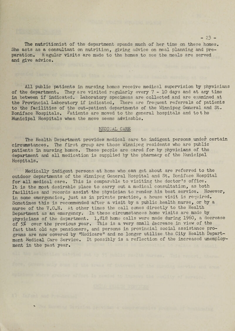 - 23 - The nutritionist of the department spends much of her time on these homes. She acts as a consultant on nutrition, giving advice on meal planning and pre¬ paration. Regular visits are made to the homes to see the meals are served and give advice. All public patients in nursing homes receive medical supervision by physicians of the department. They are visited regularly every 7-10 days and at any time in between if indicated. Laboratory specimens are collected and are examined at the Provincial Laboratory if indicated. There are frequent referrals of patients to the facilities of the out-patient departments of the Winnipeg General and St. Boniface Hospitals, Patients are moved to the general hospitals and tot he Municipal Hospitals when the move seems advisable. MEDICAL care The Health Department provides medical care to indigent persons under certain circumstances. The first group are those ’Winnipeg residents who are public patients in nursing homes. These people are cared for by physicians of the department and all medication is supplied by the pharmacy of the Municipal Hospitals. Medically indigent persons at home who can get about are referred to the outdoor departments of the Winnipeg General Hospital and St. Boniface Hospital for all medical care. This is comparable to visiting the doctor's office. It is the most desirable place to carry out a medical consultation, as both facilities and records assist the physician to render his best service. However, in some emergencies, just as in private practice, a house visit is required. Sometimes this is recommended after a visit by a public health nurse, or by a nurse of the V.O.N. At other times the call comes directly to the Health Department as an emergency. In these circumstances home visits are made by physicians of the department. 1,818 home calls were made during I960, a decrease of 5% over the previous year. This is a very small decrease in view of the fact that old age pensioners, and persons in provincial social assistance pro¬ grams are now covered by Medicare and no longer utilize the City Health Depart¬ ment Medical Care Service. It possibly is a reflection of the increased unemploy¬ ment in the past year.