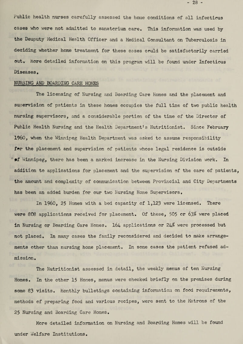 28 Public health nurses carefully assessed the home conditions of all infectious cases who were not admitted to sanatorium care. This information was used by the Deuputy Medical Health Officer and a Medical Consultant on Tuberculosis in deciding whether home treatment for these cases could be satisfactorily carried out. More detailed information on this program will be found under Infectious Diseases* NURSING AND BOARDING CARE HOMES The licensing of Nursing and Boarding Care Homes and the placement and supervision of patients in these homes occupies the full time of two public health nursing supervisors, and a considerable portion of the time of the Director of Public Health Nursing and the Health Department's Nutritionist. Since February I960, when the Winnipeg Health Department was asked to assume responsibility f*r the placement and supervision of patients whose legal residence is outside #f Winnipeg, there has been a marked increase in the Nursing Division work. In addition to applications for placement and the supervision of the care of patients, the amount and complexity of communication between Provincial and City Departments has been an added burden for our two Nursing Home Supervisors, In I960, 25 Homes with a bed capacity of 1,123 were licensed. There were 808 applications received for placement. Of these, 505 or 63$ were placed in Nursing or Boarding Care Homes. I64 applications or 2U% were processed but not placed. In many cases the family reconsidered and decided to make arrange¬ ments other than nursing home placement. In some cases the patient refused ad¬ mission. The Nutritionist assessed in detail, the weekly menus of ten Nursing Homes. In the other 15 Homes, menus were checked briefly on the premises during some 83 visits. Monthly bulletings containing information on food requirements, methods of preparing food and various recipes, were sent to the Matrons of the 25 Nursing and Boarding Care Homes. More detailed information on Nursing and Boarding Homes will be found under Welfare Institutions.