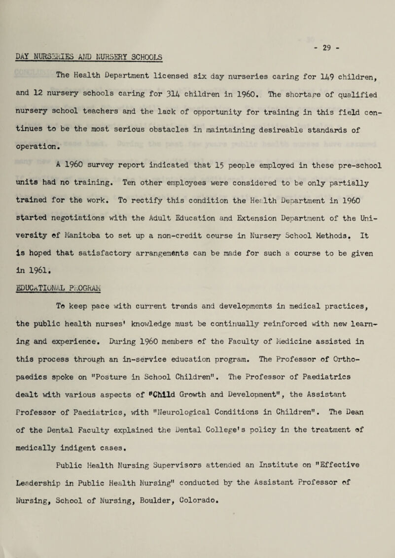 DaY NURSEuIES AND NURSERY SCHOOLS 29 The Health Department licensed six day nurseries caring for 149 children, and 12 nursery schools caring for 314 children in I960. The shortage of qualified nursery school teachers and the lack of opportunity for training in this field con¬ tinues to be the most serious obstacles in maintaining desireable standards of operation. A I960 survey report indicated that 15 people employed in these pre-school units had no training. Ten other employees were considered to be only partially trained for the work. To rectify this condition the Health Department in I960 started negotiations with the Adult Education and Extension Department of the Uni¬ versity ©f Manitoba to set up a non-credit course in Nursery School Methods. It is hoped that satisfactory arrangements can be made for such a course to be given in 1961. EDUCATIONAL PROGRAM To keep pace with current trends and developments in medical practices, the public health nurses’ knowledge must be continually reinforced with new learn¬ ing and experience. During I960 members of the Faculty of Medicine assisted in this process through an in-service education program. The Professor of Ortho¬ paedics spoke on Posture in School Children. The Professor of Paediatrics dealt with various aspects of ^Chlld Growth and Development, the Assistant Professor of Paediatrics, with Neurological Conditions in Children. The Dean of the Dental Faculty explained the Dental College’s policy in the treatment of medically indigent cases. Public Health Nursing Supervisors attended an Institute on Effective Leadership in Public Health Nursing conducted by the Assistant Professor of Nursing, School of Nursing, Boulder, Colorado.