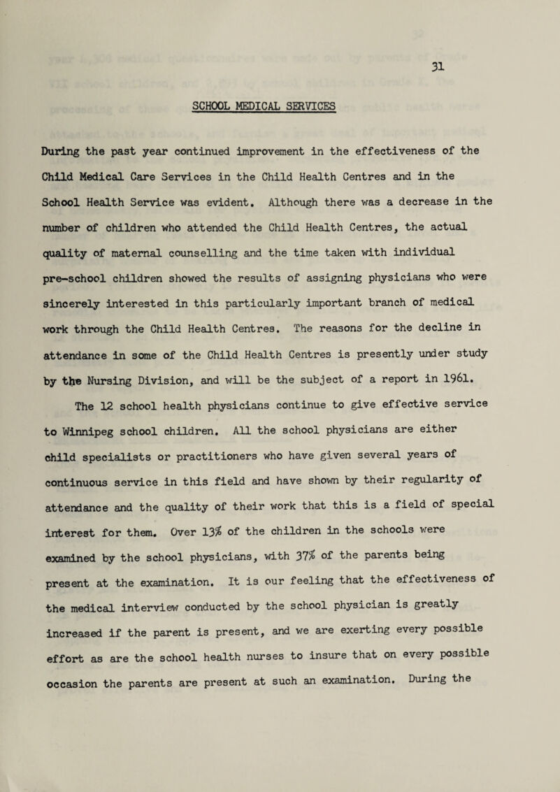 31 SCHOOL MEDICAL SERVICES During the past year continued improvement in the effectiveness of the Child Medical Care Services in the Child Health Centres and in the School Health Service was evident. Although there was a decrease in the number of children who attended the Child Health Centres, the actual quality of maternal counselling and the time taken with individual pre-school children showed the results of assigning physicians who were sincerely interested in this particularly important branch of medical work through the Child Health Centres. The reasons for the decline in attendance in some of the Child Health Centres is presently under study by the Nursing Division, and will be the subject of a report in 1961. The 12 school health physicians continue to give effective service to Winnipeg school children. All the school physicians are either child specialists or practitioners who have given several years of continuous service in this field and have shown by their regularity of attendance and the quality of their work that this is a field of special interest for them. Over 13$ of the children in the schools were examined by the school physicians, with 37$ of bhe parents being present at the examination. It is our feeling that the effectiveness of the medical interview conducted by the school physician is greatly increased if the parent is present, and we are exerting every possible effort as are the school health nurses to insure that on every possible occasion the parents are present at such an examination. During the