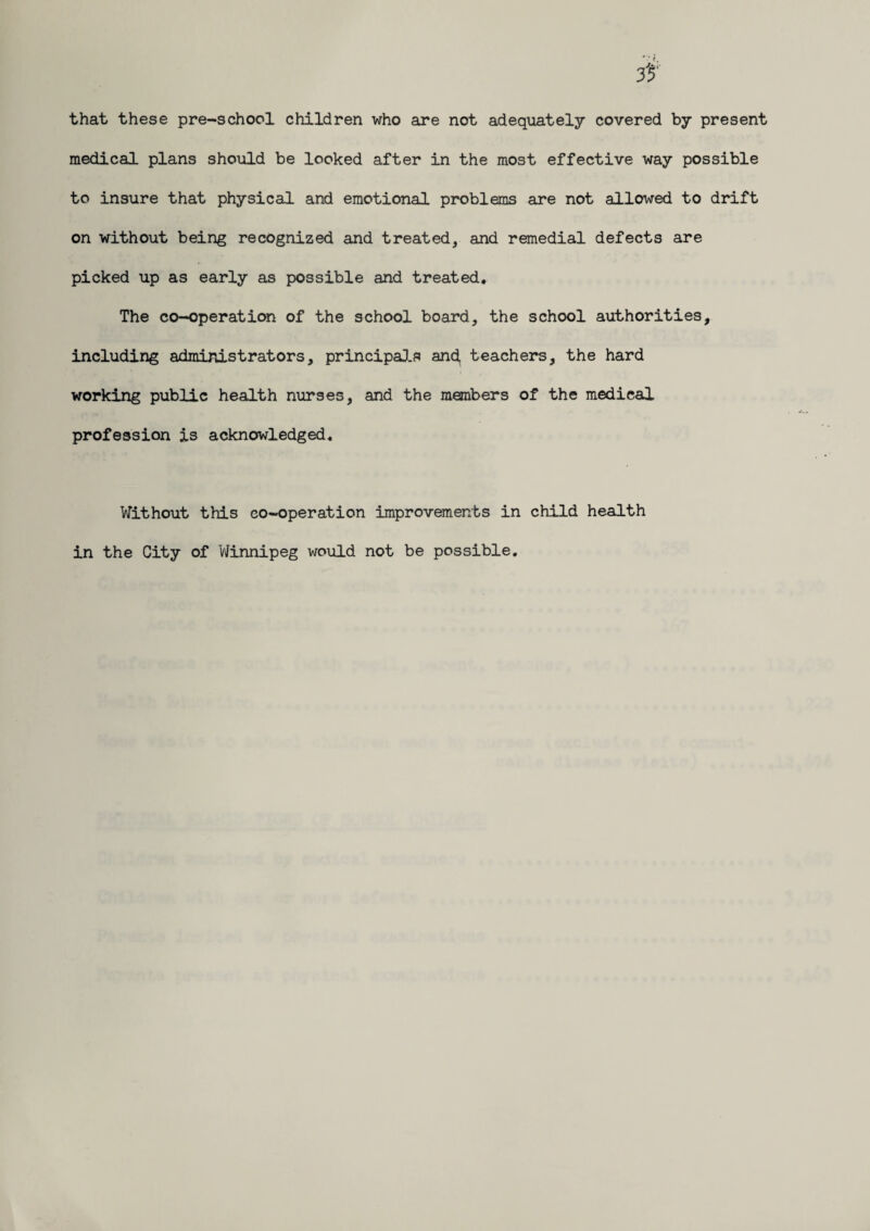 that these pre-school children who are not adequately covered by present medical plans should be looked after in the most effective way possible to insure that physical and emotional problems are not allowed to drift on without being recognized and treated, and remedial defects are picked up as early as possible and treated. The co-operation of the school board, the school authorities, including administrators, principals and, teachers, the hard working public health nurses, and the members of the medical profession is acknowledged. Without this co-operation improvements in child health in the City of Winnipeg would not be possible.