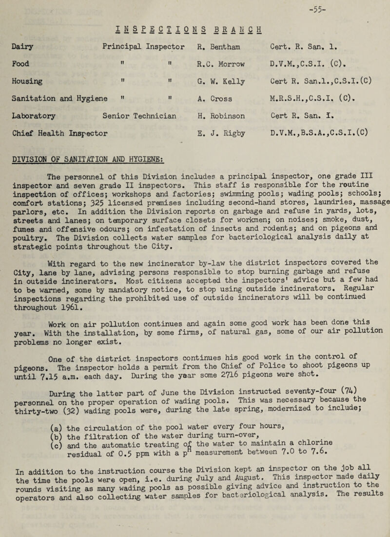 -55- INSPECTIONS BRANCH Dairy Principal Inspector R. Bentham Cert. R. San. 1. Food H II R.C. Morrow D.V.M.,C,S.I. (C). Housing ri it G. W. Kelly Cert R. San.l.jC.S.I.(C) Sanitation and Hygiene A. Cross M.R.S.H.,C.S.I. (C). Laboratory Senior Technician H. Robinson Cert R. San. I. Chief Health Inspector E. J. Rigby D.V.M. ,B.S.A.,C.S.I.(C) DIVISION OF SANITATION AND HYGIENE: The personnel of this Division includes a principal inspector, one grade III inspector and seven grade II inspectors. This staff is responsible for the routine inspection of offices; workshops and factories; swimming pools; wading pools; schools; comfort stations; 325 licensed premises including second-hand stores, laundries, massage parlors, etc. In addition the Division reports on garbage and refuse in yards, lots, streets and lanes; on temporary surface closets for workmen; on noises; smoke, dust, fumes and offensive odours; on infestation of insects and rodents; and on pigeons and poultry. The Division collects water samples for bacteriological analysis daily at strategic points throughout the City. With regard to the new incinerator by-law the district inspectors covered the City, lane by lane, advising persons responsible to stop burning garbage and refuse in outside incinerators. Most citizens accepted the inspectors' advice but a few had to be warned, some by mandatory notice, to stop using outside incinerators. Regular inspections regarding the prohibited use of outside incinerators will be continued throughout 1961. Work on air pollution continues and again some good work has been done this, year. With the installation, by some firms, of natural gas, some of our air pollution problems no longer exist. One of the district inspectors continues his good work in the control of pigeons. The inspector holds a permit from the Chief of Police to shoot pigeons up until 7,15 a.m. each day. During the year some 2716 pigeons were shot. During the latter part of June the Division instructed seventy-four (74) personnel on the proper operation of wading pools. This was necessary because the thirty-two (32) wading pools were, during the late spring, modernized to include; (a) the circulation of the pool water every four hours, (b) the filtration of the water during turn-over, (c) and the automatic treating of the water to maintain a chlorine residual of 0.5 ppm with a pH measurement between 7.0 to 7.6. In addition to the instruction course the Division kept an inspector on the job all the time the pools were open, i.e. during July and August. This inspector made daily rounds visiting as many wading pools as possible giving advice and instruction to the operators and also collecting water samples for bacteriological analysis. The results