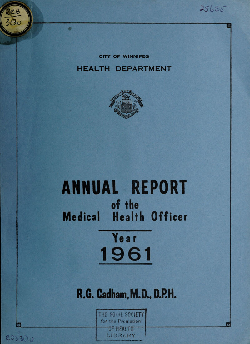 <25^56 CITY OF WINNIPEG HEALTH DEPARTMENT ANNUAL REPORT of the Medical Health Officer Year 1961 R.G. Cadham,M.D., D.P.H. 3 _ | THE fiO M SOCIETY for the Promotion * o c Of H£Ai.\\\ LIBRARY