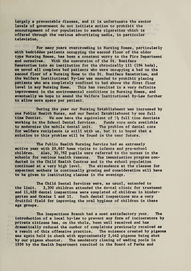 largely a preventable disease, and it is unfortunate the senior levels of government do not initiate action to prohibit the encouragement of our population to smoke cigarettes which is offered through the various advertising media, in particular television. For many years overcrowding in Nursing Homes, particularly with bedridden patients occupying the second floor of the older type Nursing Homes, has been a constant worry to the Fire Department and ourselves. With the conversion of the St. Boniface Sanatorium into an institution for the chronically ill (184 beds), we moved all complete bed patients who were occupying a bed on the second floor of a Nursing Home to the St. Boniface Sanatorium, and the Welfare Institutional By-Law was amended to prohibit placing patients who are completely confined to bed above the first floor level in any Nursing Home. This has resulted in a very definite improvement in the environmental conditions in Nursing Homes, and eventually we hope to amend the Welfare Institutional By-Law further to allow more space per patient. During the year our Nursing Establishment was increased by one Public Health Nurse, and our Dental Establishment by one full time Dentist. We now have the equivalent of full time dentists working in the School Dental Services. Funds ware made available to modernize the mobile dental unit. The problem of dental care for welfare recipients is still with us, but it is hoped that a solution to this problem will be found in the near future. The Public Health Nursing Service had an extremely active year with 28,687 home visits to infants and pre-school children. Also, 30,762 pupils were referred to the nurses in the schools for various health reasons. The immunization program con¬ ducted in the Child Health Centres and in the school population continued at a very high level. The attendance at the classes for expectant mothers is continually growing and consideration will have to be given to instituting classes in the evenings. The Child Dental Services were, as usual, extended to the limit. 3,300 children attended the dental clinic for treatment and 11,628 dental inspections were completed of children in kinder¬ garten and Grades I and II. Such dental inspections are a very fruitful field for improving the oral hygiene of children in these age groups. The Inspections Branch had a most satisfactory year. The introduction of a local by-law to prevent any form of incinerators by private citizens has, on the whole, been well received and has dramatically reduced the number of complaints previously received as a result of this offensive practice. The nuisance created by pigeons was again held in check with approximately 2,442 pigeons being shot by our pigeon shooter. The mandatory closing of wading pools in 1959 by the Health Department resulted in the Board of Parks and