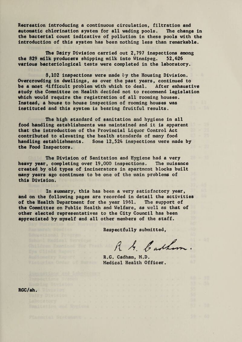 Recreation introducing a continuous circulation, filtration and automatic chlorination system for all wading pools. The change in the bacterial count indicative of pollution in these pools with the introduction of this system has been nothing less than remarkable. The Dairy Division carried out 2,797 inspections among the 829 milk producers shipping milk into Winnipeg. 52,626 various bacteriological tests were completed in the laboratory. 8,102 inspections were made by the Housing Division. Overcrowding in dwellings, as over the past years, continued to be a most difficult problem with which to deal. After exhaustive study the Committee on Health decided not to recommend legislation which would require the registration of all rooming houses. Instead, a house to house inspection of rooming houses was instituted and this system is bearing fruitful results. The high standard of sanitation and hygiene in all food handling establishments was maintained and it is apparent that the introduction of the Provincial Liquor Control Act contributed to elevating the health standards of many food handling establishments. Some 12,524 inspections were made by the Food Inspectors. The Division of Sanitation and Hygiene had a very heavy year, completing over 19,000 inspections. The nuisance created by old types of incinerators in apartment blocks built many years ago continues to be one of the main problems of this Division. In summary, this has been a very satisfactory year, and on the following pages are recorded in detail the activities of the Health Department for the year 1961. The support of the Committee on Public Health and Welfare, as well as that of other elected representatives to the City Council has been appreciated by myself and all other members of the staff. Respectfully submitted, A A. R.G. Cadham, M.D. Medical Health Officer. RGC/ah.