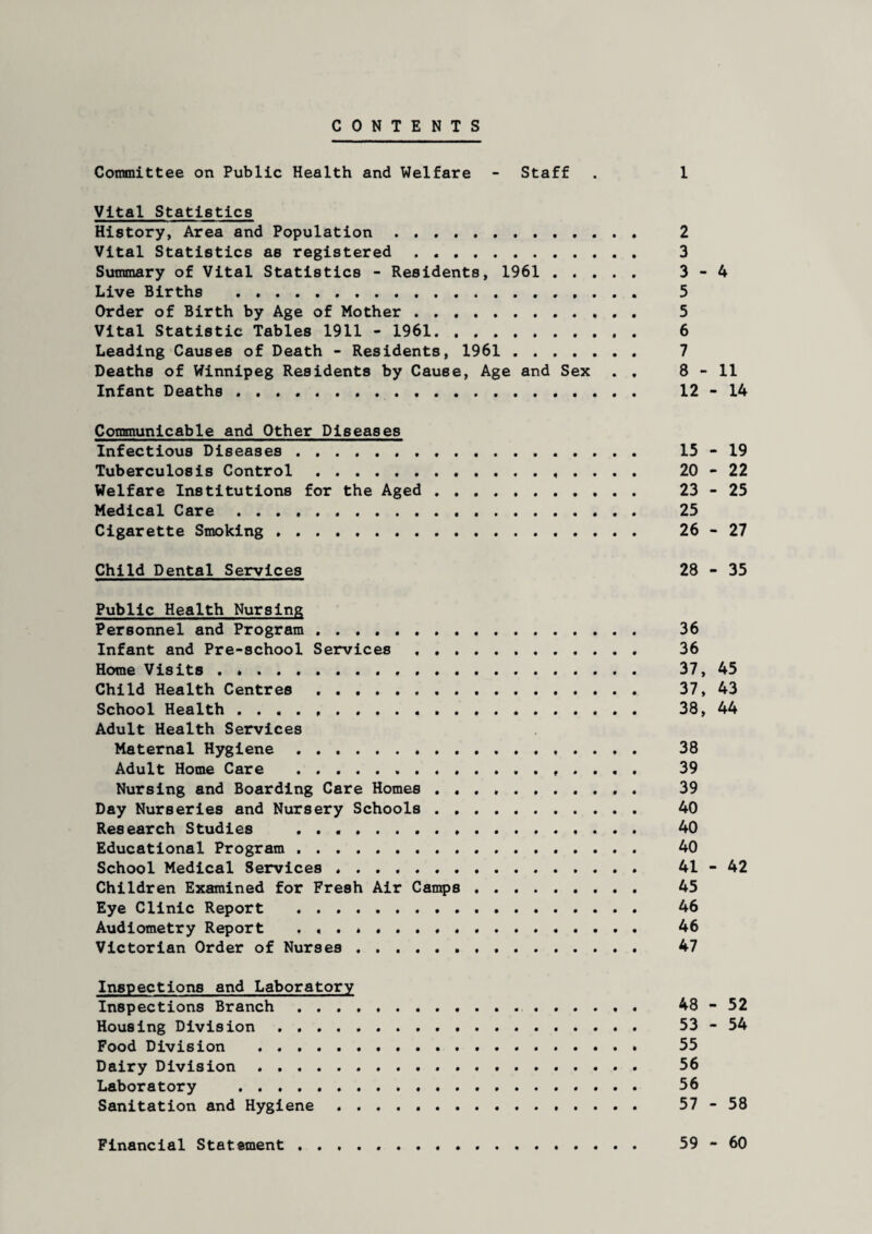 CONTENTS Committee on Public Health and Welfare - Staff . 1 Vital Statistics History, Area and Population.. 2 Vital Statistics as registered . 3 Summary of Vital Statistics - Residents, 1961 . 3-4 Live Births . ... 5 Order of Birth by Age of Mother. 5 Vital Statistic Tables 1911 - 1961. 6 Leading Causes of Death - Residents, 1961 . 7 Deaths of Winnipeg Residents by Cause, Age and Sex . . 8-11 Infant Deaths . 12-14 Communicable and Other Diseases Infectious Diseases . 15-19 Tuberculosis Control . ..... 20-22 Welfare Institutions for the Aged. 23-25 Medical Care. 25 Cigarette Smoking .. 26-27 Child Dental Services 28 - 35 Public Health Nursing Personnel and Program. 36 Infant and Pre-school Services . .. 36 Home Visits. 37, 45 Child Health Centres. 37, 43 School Health ..... . 38, 44 Adult Health Services Maternal Hygiene . ...... 38 Adult Home Care .. ... 39 Nursing and Boarding Care Homes .. 39 Day Nurseries and Nursery Schools . 40 Research Studies .. 40 Educational Program.. 40 School Medical Services ...... . 41-42 Children Examined for Fresh Air Camps. 45 Eye Clinic Report ..... . 46 Audiometry Report .. 46 Victorian Order of Nurses... 47 Inspections and Laboratory Inspections Branch . .......... 48-52 Housing Division . 53-54 Food Division . ....... 55 Dairy Division. 56 Laboratory . 56 Sanitation and Hygiene . 57-58 59 - 60 Financial Statement