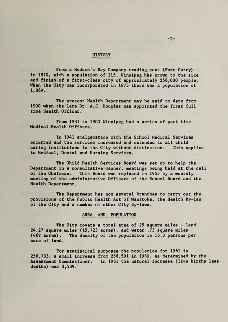 -2- HISTORY From a Hudson's Bay Company trading post (Fort Garry) in 1870, With a population of 215, Winnipeg hhs grown to the Size and finish of a first-class city of approximately 253,000 people. When the City was incorporated in 1873 there was a population of 1,869. The present Health Department may be said to date from 1900 when the late Dr. A.J. Douglas was appointed the first full time Health Officer. From 1881 to 1900 Winnipeg had a series of part time Medical Health Officers. In 1941 amalgamation with the School Medical Services occurred and the services increased and extended to all child caring institutions in the City without distinction. This applies to Medical, Dental and Nursing Services. The Child Health Services Board was set up to help the Department in a consultative manner, meetings being held at the call of the Chairman. This Board was replaced in 1955 by a monthly meeting of the administrative Officers of the School Board and the Health Department. The Department has now several Branches to carry out the provisions of the Public Health Act of Manitoba, the Health By-law of the City and a number of other City By-laws. AREA AND POPULATION The City covers a total area of 25 square miles - land 24.27 square miles (15,723 acres), and water .73 square miles (469 acres). The density of the population is 16.3 persons per acre of land. For statistical purposes the population for 1961 is 256,733, a small increase from 256,591 in 1960, as determined by the Assessment Commissioner. In 1961 the natural increase (live births less deaths) was 3,539.