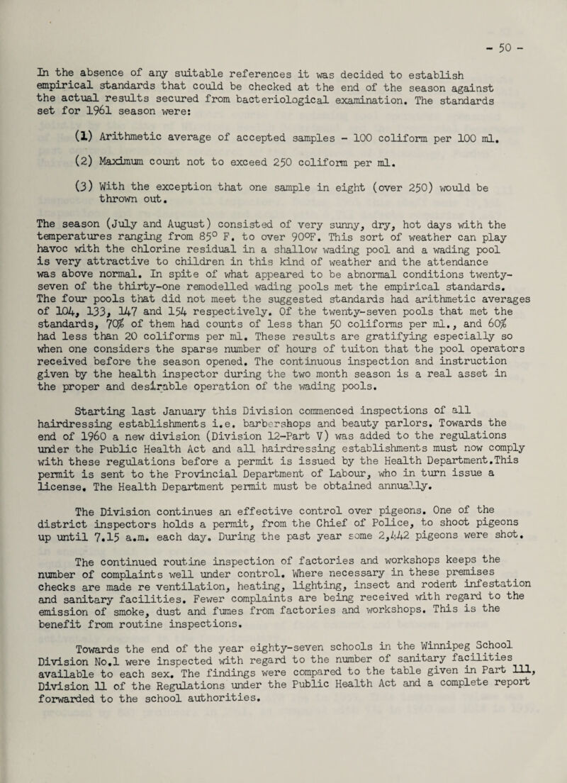 - 50 - In the absence of any suitable references it was decided to establish empirical standards that could be checked at the end of the season against the actual results secured from bacteriological examination. The standards set for 1961 season were: (1) Arithmetic average of accepted samples - 100 coliform per 100 ml. (2) Maximum count not to exceed 250 coliform per ml. (3) With the exception that one sample in eight (over 250) would be thrown out. The season (July and August) consisted of very sunny, dry, hot days with the temperatures ranging from 85° F. to over 90°F. This sort of weather can play havoc with the chlorine residual in a shallow wading pool and a wading pool is very attractive to children in this kind of weather and the attendance was above normal. In spite of what appeared to be abnormal conditions twenty- seven of the thirty-one remodelled wading pools met the empirical standards. The four pools that did not meet the suggested standards had arithmetic averages of 104, 133, 147 and 154 respectively. Of the twenty-seven pools that met the standards, 7Q£ of them had counts of less than 50 coliforms per ml., and 60$ had less than 20 coliforms per ml. These results are gratifying especially so when one considers the sparse number of hours of tuiton that the pool operators received before the season opened. The continuous inspection and instruction given by the health inspector during the two month season is a real asset in the proper and desirable operation of the wading pools. Starting last January this Division commenced inspections of all hairdressing establishments i.e, barbershops and beauty parlors. Towards the end of I960 a new division (Division 12~Part V) was added to the regulations under the Public Health Act and all hairdressing establishments must now comply with these regulations before a permit is issued by the Health Department.This permit is sent to the Provincial Department of Labour, who in turn issue a license. The Health Department permit must be obtained annua.lly. The Division continues an effective control over pigeons. One of the district inspectors holds a permit, from the Chief of Police, to shoot pigeons up until 7.15 a.m. each day. During the past year some 2,442 pigeons were shot. The continued routine inspection of factories and workshops keeps the number of complaints well under control. Where necessary in these premises checks are made re ventilation, heating, lighting, insect and rodent infestation and sanitary facilities. Fewer complaints are being received with regard to the emission of smoke, dust and fumes from factories and workshops. This is the benefit from routine inspections. Towards the end of the year eighty-seven schools in the Winnipeg .School Division No.l were inspected with regard to the number of sanitary facilities available to each sex. The findings were compared to the table given in Part 111, Division 11 of the Regulations under the Public Health Act and a complete report forwarded to the school authorities.