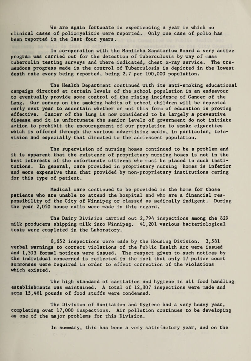 We are again fortunate in experiencing a year in which no clinical cases of poliomyelitis were reported. Only one case of polio has been reported in the last four years. In co-operation with the Manitoba Sanatorium Board a very active program was carried out for the detection of Tuberculosis by way of mass tuberculin testing surveys and where indicated, chest x-ray service. The tre¬ mendous progress made in the control of Tuberculosis is depicted in the lowest death rate every being reported, being 2.7 per 100,000 population. The Health Department continued with its anti-smoking educational campaign directed at certain levels of the school population in an endeavour to eventually provide some control of the risisg incidence of Cancer of the Lung. Our survey on the smoking habits of school children will be repeated early next year to ascertain whether or not this form of education is proving effective. Cancer of the lung is now considered to be largely a preventive disease and it is unfortunate the senior levels of government do not initiate action to prohibit the encouragement of our population to smoke cigarettes which is offered through the various advertising media, in particular, tele¬ vision and especially that directed to the adolescent population. The supervision of nursing homes continued to be a problem and it is apparent that the existence of proprietary nursing homes is not in the best interests of the unfortunate citizens who must be placed in such insti¬ tutions. In general, care provided in proprietary nursing homes is inferior and more expensive than that provided by non-proprietary institutions caring for this type of patient. Medical care continued to be provided in the home for those patients who are unable to attend the hospital and who are a financial res¬ ponsibility of the City of Winnipeg or classed as medically indigent. During the year 2,050 house calls were made in this regard. The Dairy Division carried out 2,794 inspections among the 829 milk producers shipping milk into Winnipeg. 41,201 various bacteriological tests were completed in the Laboratory. 8,652 inspections were made by the Housing Division. 3,531 verbal warnings to correct violations of the Public Health Act were issued and 1,303 formal notices were issued. The respect given to such notices by the individual concerned is reflected in the fact that only 17 police court summonses were required in order to effect correction of the violations which existed. The high standard of sanitation and hygiene in all food handling establishments was maintained. A total of 12,807 inspections were made and some 15,461 pounds of food stuffs were condemned. The Division of Sanitation and Hygiene had a very heavy year, completing over 17,000 inspections. Air pollution continues to be developing as one of the major problems for this Division. In summary, this has been a very satisfactory year, and on the