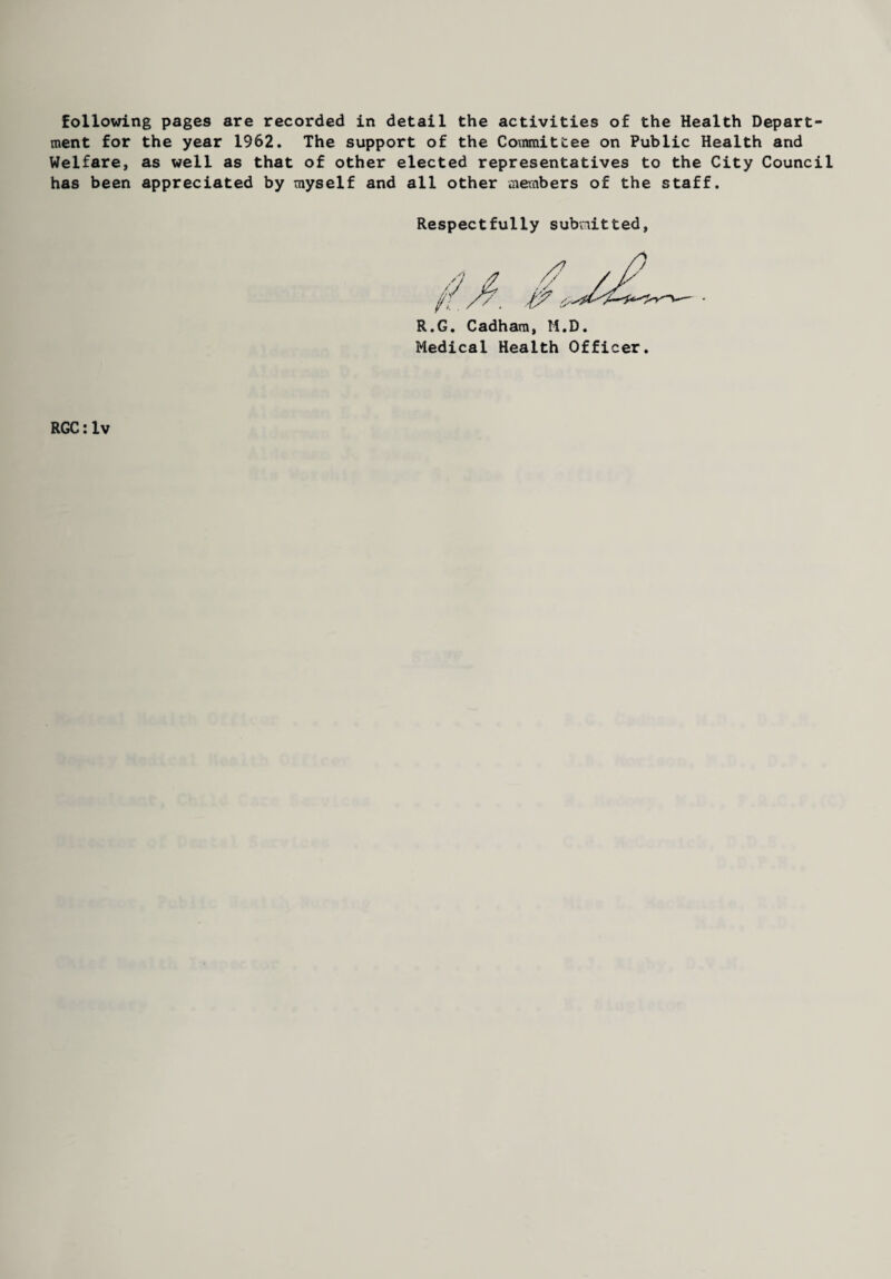 ment for the year 1962. The support of the Covmittee on Public Health and Welfare, as well as that of other elected representatives to the City Council has been appreciated by myself and all other members of the staff. Respectfully submitted, R.G. Cadham, li.D. Medical Health Officer. RGC: lv