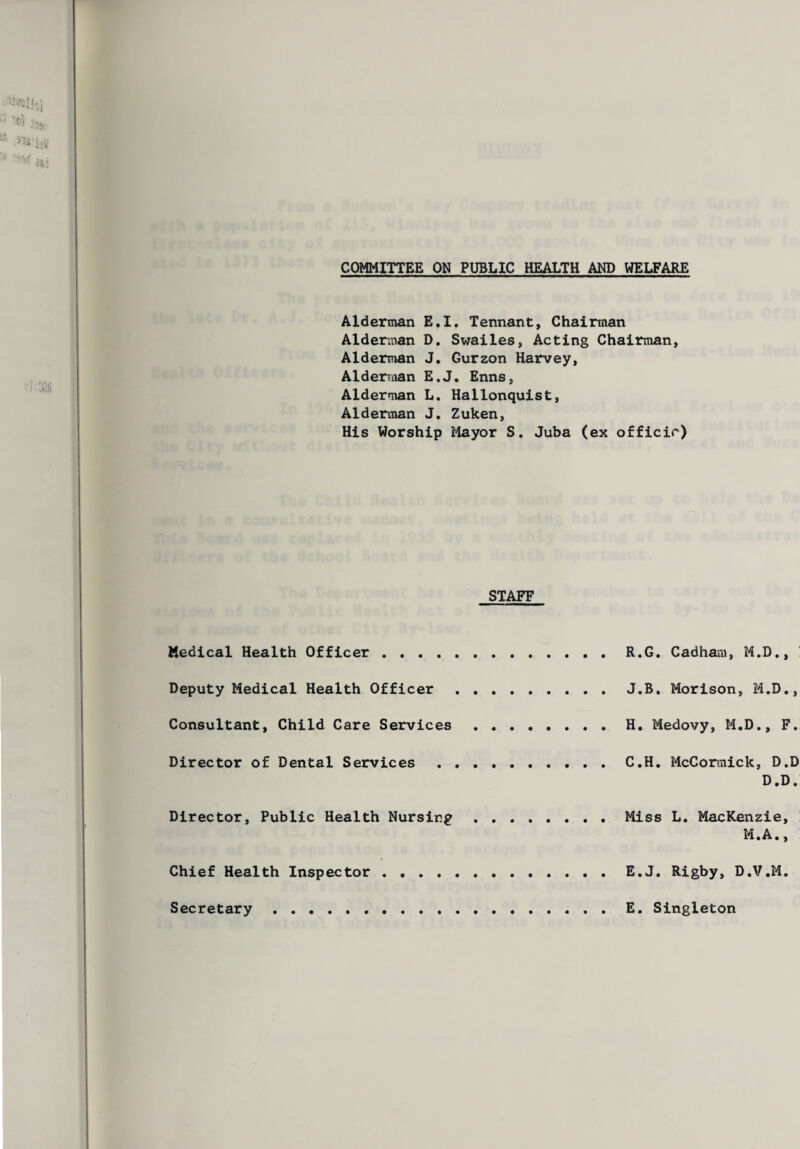 COMMITTEE ON PUBLIC HEALTH AND WELFARE Alderman E.I. Tennant, Chairman Alderman D. Swailes, Acting Chairman, Alderman J. Gurzon Harvey, Alderraan E.J. Enns, Alderman L. Hallonquist, Alderman J. Zuken, His Worship Mayor S. Juba (ex officir) STAFF Medical Health Officer . R.G. Cadham, M.D., Deputy Medical Health Officer . J.B. Morison, M.D., Consultant, Child Care Services.H. Medovy, M.D., F. Director of Dental Services.C.H. McCormick, D.D D.D. Director, Public Health Nursing . Miss L. MacKenzie, M.A., Chief Health Inspector . E.J. Rigby, D.V.M. Secretary . E. Singleton