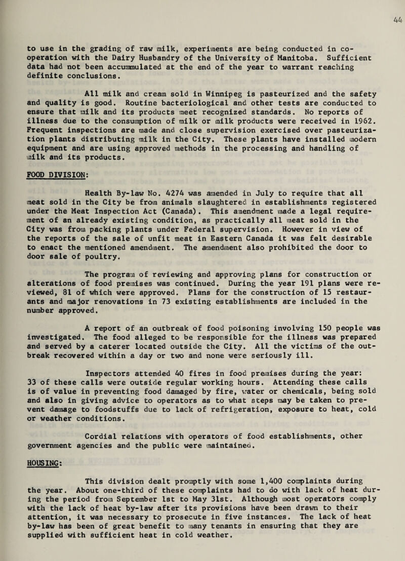 44 to use in the grading of raw milk, experiments are being conducted in co¬ operation with the Dairy Husbandry of the University of Manitoba. Sufficient data had not been accummulated at the end of the year to warrant reaching definite conclusions. All milk and cream sold in Winnipeg is pasteurized and the safety and quality is good. Routine bacteriological and other tests are conducted to ensure that milk and its products meet recognized standards. No reports of illness due to the consumption of milk or milk products were received in 1962. Frequent inspections are made and close supervision exercised over pasteuriza¬ tion plants distributing milk in the City. These plants have installed modern equipment and are using approved methods in the processing and handling of milk and its products. FOOD DIVISION: Health By-law No. 4274 was amended in July to require that all meat sold in the City be from animals slaughtered in establishments registered under the Meat Inspection Act (Canada). This acaendment made a legal require¬ ment of an already existing condition, as practically all meat sold in the City was from packing plants under Federal supervision. However in view of the reports of the sale of unfit meat in Eastern Canada it was felt desirable to enact the mentioned amendment. The amendment also prohibited the door to door sale of poultry. The program of reviewing and approving plans for construction or alterations of food premises was continued. During the year 191 plans were re¬ viewed, 81 of which were approved. Plans for the construction of 15 restaur¬ ants and major renovations in 73 existing establishments are included in the number approved. A report of an outbreak of food poisoning involving 150 people was investigated. The food alleged to be responsible for the illness was prepared and served by a caterer located outside the City. All the victims of the out¬ break recovered within a day or two and none were seriously ill. Inspectors attended 40 fires in food premises during the year: 33 of these calls were outside regular working hours. Attending these calls is of value in preventing food damaged by fire, water or chemicals, being sold and also in giving advice to operators as to what steps may be taken to pre¬ vent damage to foodstuffs due to lack of refrigeration, exposure to heat, cold or weather conditions. Cordial relations with operators of food establishments, other government agencies and the public were maintained. HOUSING: This division dealt promptly with some 1,400 complaints during the year. About one-third of these complaints had to do with lack of heat dur¬ ing the period from September 1st to May 31st. Although most operators comply with the lack of heat by-law after its provisions have been drawn to their attention, it was necessary to prosecute in five instances. The lack of heat by-law has been of great benefit to many tenants in ensuring that they are supplied with sufficient heat in cold weather.