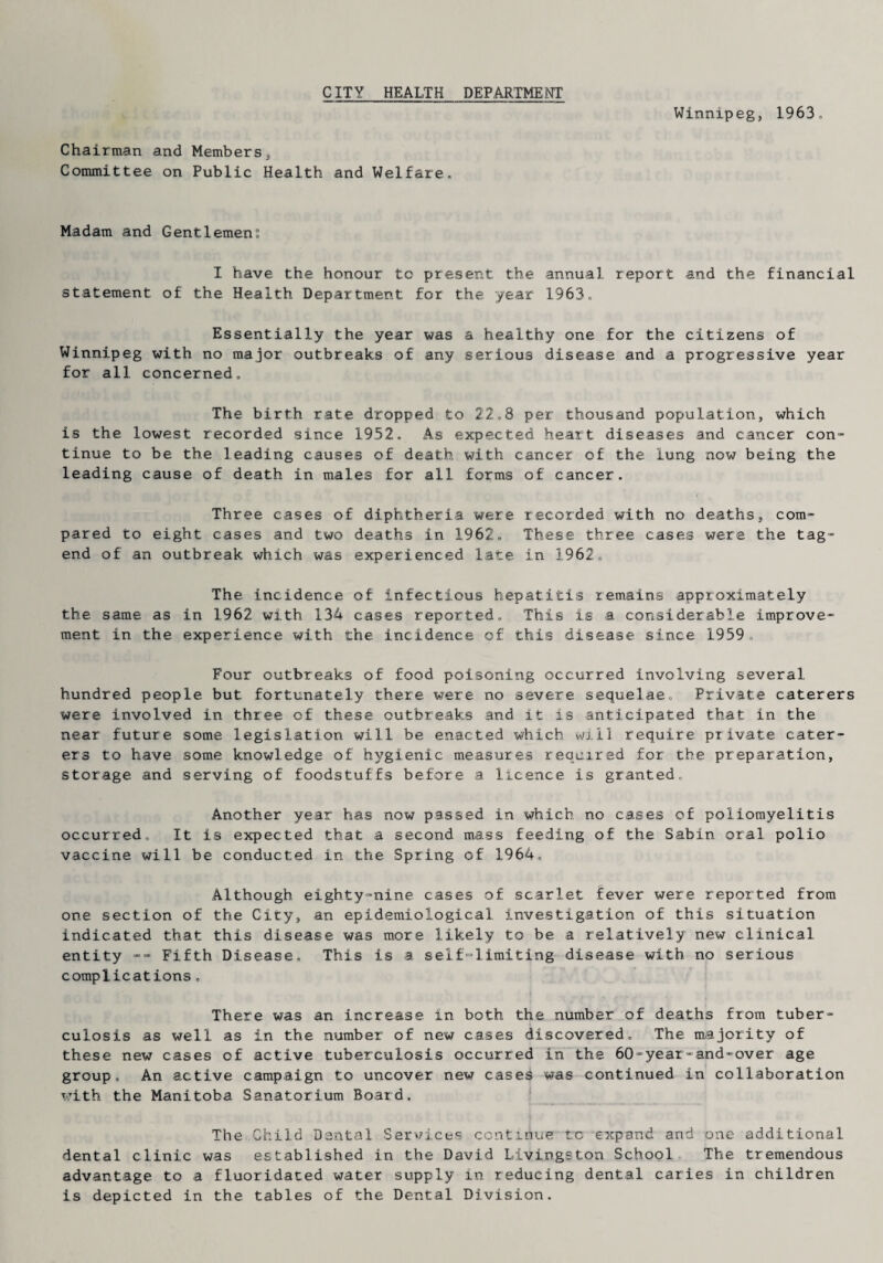 Winnipeg, 1963, Chairman and Members, Committee on Public Health and Welfare, Madam and Gentlemen I have the honour to present the annual report and the financial statement of the Health Department for the year 1963, Essentially the year was a healthy one for the citizens of Winnipeg with no major outbreaks of any serious disease and a progressive year for all concerned. The birth rate dropped to 22,8 per thousand population, which is the lowest recorded since 1952, As expected heart diseases and cancer con¬ tinue to be the leading causes of death with cancer of the lung now being the leading cause of death in males for all forms of cancer. Three cases of diphtheria were recorded with no deaths, com¬ pared to eight cases and two deaths in 1962. These three cases were the tag- end of an outbreak which was experienced late in 1962, The incidence of infectious hepatitis remains approximately the same as in 1962 with 134 cases reported. This is a considerable improve¬ ment in the experience with the incidence of this disease since 1959., Four outbreaks of food poisoning occurred involving several hundred people but fortunately there were no severe sequelae. Private caterers were involved in three of these outbreaks and it is anticipated that in the near future some legislation will be enacted which will require private cater¬ ers to have some knowledge of hygienic measures required for the preparation, storage and serving of foodstuffs before a licence is granted. Another year has now passed in which no cases of poliomyelitis occurred. It is expected that a second mass feeding of the Sabin oral polio vaccine will be conducted in the Spring of 1964, Although eighty-nine cases of scarlet fever were reported from one section of the City, an epidemiological investigation of this situation indicated that this disease was more likely to be a relatively new clinical entity -- Fifth Disease, This is a self-limiting disease with no serious complications, There was an increase in both the number of deaths from tuber¬ culosis as well as in the number of new cases discovered. The majority of these new cases of active tuberculosis occurred in the 60-year-and-over age group. An active campaign to uncover new cases was continued in collaboration with the Manitoba Sanatorium Board. The Child Dental Services continue to expand and one additional dental clinic was established in the David Livingston School, The tremendous advantage to a fluoridated water supply in reducing dental caries in children is depicted in the tables of the Dental Division.