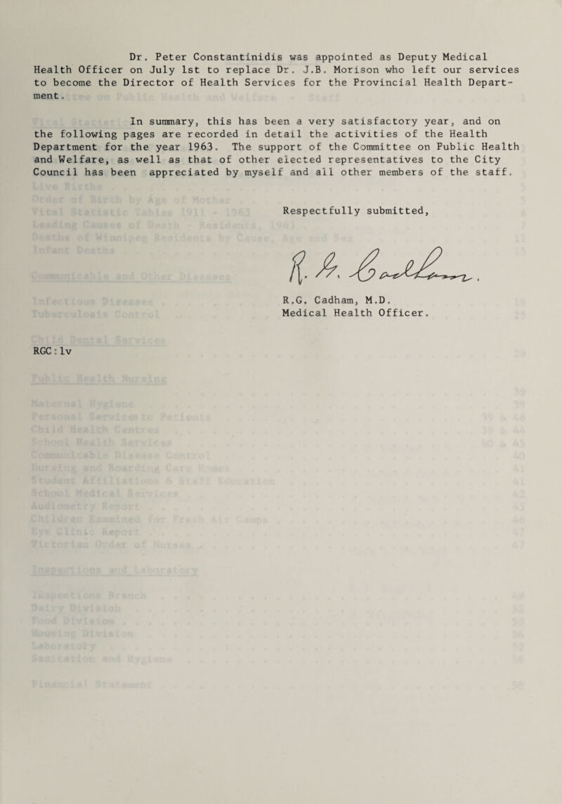 Dr. Peter Constantinidis was appointed as Deputy Medical Health Officer on July 1st to replace Dr. J.B. Morison who left our services to become the Director of Health Services for the Provincial Health Depart¬ ment . In summary, this has been a very satisfactory year, and on the following pages are recorded in detail the activities of the Health Department for the year 1963. The support of the Committee on Public Health and Welfare, as well as that of other elected representatives to the City Council has been appreciated by myself and all other members of the staff. Respectfully submitted. R.G. Gadham, M,D, Medical Health Officer. RGC i Iv